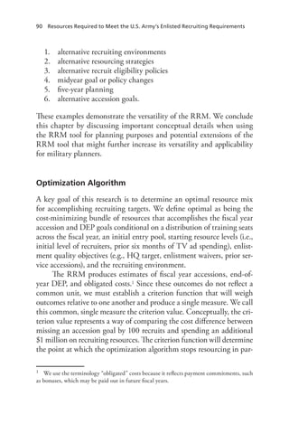 90  Resources Required to Meet the U.S. Army’s Enlisted Recruiting Requirements
1.	 alternative recruiting environments
2.	 alternative resourcing strategies
3.	 alternative recruit eligibility policies
4.	 midyear goal or policy changes
5.	 five-year planning
6.	 alternative accession goals.
These examples demonstrate the versatility of the RRM. We conclude
this chapter by discussing important conceptual details when using
the RRM tool for planning purposes and potential extensions of the
RRM tool that might further increase its versatility and applicability
for military planners.
Optimization Algorithm
A key goal of this research is to determine an optimal resource mix
for accomplishing recruiting targets. We define optimal as being the
cost-minimizing bundle of resources that accomplishes the fiscal year
accession and DEP goals conditional on a distribution of training seats
across the fiscal year, an initial entry pool, starting resource levels (i.e.,
initial level of recruiters, prior six months of TV ad spending), enlist-
ment quality objectives (e.g., HQ target, enlistment waivers, prior ser-
vice accessions), and the recruiting environment.
The RRM produces estimates of fiscal year accessions, end-of-
year DEP, and obligated costs.1 Since these outcomes do not reflect a
common unit, we must establish a criterion function that will weigh
outcomes relative to one another and produce a single measure. We call
this common, single measure the criterion value. Conceptually, the cri-
terion value represents a way of comparing the cost difference between
missing an accession goal by 100 recruits and spending an additional
$1 million on recruiting resources. The criterion function will determine
the point at which the optimization algorithm stops resourcing in par-
1	 We use the terminology “obligated” costs because it reflects payment commitments, such
as bonuses, which may be paid out in future fiscal years.
 