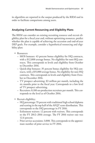 Model Demonstration and Optimization  97
its algorithm are reported in the output produced by the RRM tool in
order to facilitate comparisons among users.
Analyzing Current Resourcing and Eligibility Plans
The RRM can consider an existing recruiting resource and recruit eli-
gibility plan for a fiscal year and, without optimizing resources, predict
whether the plan is capable of achieving the accession and end-of-year
DEP goals. For example, consider a hypothetical resourcing and eligi-
bility plan:
•	 Resources:
–– MOS bonuses: 43 percent bonus eligibility for HQ contracts,
with a $12,000 average bonus. No eligibility for non-HQ con-
tracts. This corresponds to levels and eligibility from October
to December 2016.
–– Quick-ship bonuses: 35 percent bonus eligibility for HQ con-
tracts, with a $15,000 average bonus. No eligibility for non-HQ
contracts. This corresponds to levels and eligibility from Octo-
ber to December 2016.
–– TV prospect advertising: $3 million per month, including the
six months prior to the fiscal year. Corresponds to a low level
of TV prospect advertising.
–– Recruiters: 8,100 on-production recruiters per month. This cor-
responds to the level as of October 2016.
•	 Recruit eligibility:
–– HQ percentage: 55 percent with traditional high school diploma
and scoring in the top half of the AFQT score distribution. This
corresponds to the HQ percentage in FY 2016.
–– Enlistment waivers: 12 percent with waivers. This corresponds
to the FY 2012–2016 average. The FY 2016 waiver rate was
12.6 percent.
–– Prior service accessions: 3,000. This corresponds to the approxi-
mate number of prior service in FY 2016.
 