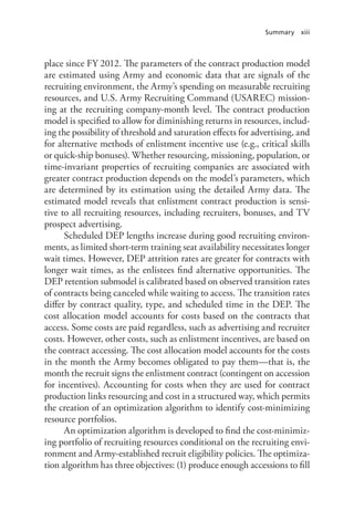 Summary xiii
place since FY 2012. The parameters of the contract production model
are estimated using Army and economic data that are signals of the
recruiting environment, the Army’s spending on measurable recruiting
resources, and U.S. Army Recruiting Command (USAREC) mission-
ing at the recruiting company-month level. The contract production
model is specified to allow for diminishing returns in resources, includ-
ing the possibility of threshold and saturation effects for advertising, and
for alternative methods of enlistment incentive use (e.g., critical skills
or quick-ship bonuses). Whether resourcing, missioning, population, or
time-invariant properties of recruiting companies are associated with
greater contract production depends on the model’s parameters, which
are determined by its estimation using the detailed Army data. The
estimated model reveals that enlistment contract production is sensi-
tive to all recruiting resources, including recruiters, bonuses, and TV
prospect advertising.
Scheduled DEP lengths increase during good recruiting environ-
ments, as limited short-term training seat availability necessitates longer
wait times. However, DEP attrition rates are greater for contracts with
longer wait times, as the enlistees find alternative opportunities. The
DEP retention submodel is calibrated based on observed transition rates
of contracts being canceled while waiting to access. The transition rates
differ by contract quality, type, and scheduled time in the DEP. The
cost allocation model accounts for costs based on the contracts that
access. Some costs are paid regardless, such as advertising and recruiter
costs. However, other costs, such as enlistment incentives, are based on
the contract accessing. The cost allocation model accounts for the costs
in the month the Army becomes obligated to pay them—that is, the
month the recruit signs the enlistment contract (contingent on accession
for incentives). Accounting for costs when they are used for contract
production links resourcing and cost in a structured way, which permits
the creation of an optimization algorithm to identify cost-minimizing
resource portfolios.
An optimization algorithm is developed to find the cost-minimiz-
ing portfolio of recruiting resources conditional on the recruiting envi-
ronment and Army-established recruit eligibility policies. The optimiza-
tion algorithm has three objectives: (1) produce enough accessions to fill
 