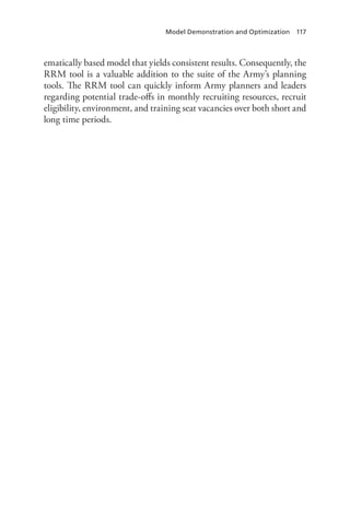 Model Demonstration and Optimization  117
ematically based model that yields consistent results. Consequently, the
RRM tool is a valuable addition to the suite of the Army’s planning
tools. The RRM tool can quickly inform Army planners and leaders
regarding potential trade-offs in monthly recruiting resources, recruit
eligibility, environment, and training seat vacancies over both short and
long time periods.
 