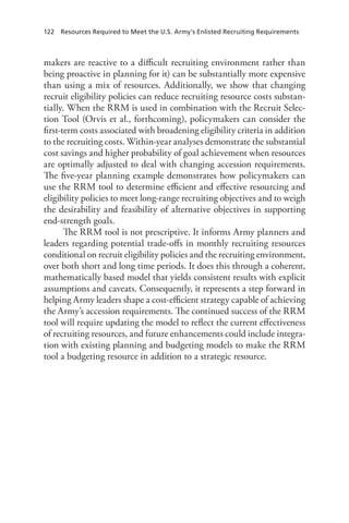122  Resources Required to Meet the U.S. Army’s Enlisted Recruiting Requirements
makers are reactive to a difficult recruiting environment rather than
being proactive in planning for it) can be substantially more expensive
than using a mix of resources. Additionally, we show that changing
recruit eligibility policies can reduce recruiting resource costs substan-
tially. When the RRM is used in combination with the Recruit Selec-
tion Tool (Orvis et al., forthcoming), policymakers can consider the
first-term costs associated with broadening eligibility criteria in addition
to the recruiting costs. Within-year analyses demonstrate the substantial
cost savings and higher probability of goal achievement when resources
are optimally adjusted to deal with changing accession requirements.
The five-year planning example demonstrates how policymakers can
use the RRM tool to determine efficient and effective resourcing and
eligibility policies to meet long-range recruiting objectives and to weigh
the desirability and feasibility of alternative objectives in supporting
end-strength goals.
The RRM tool is not prescriptive. It informs Army planners and
leaders regarding potential trade-offs in monthly recruiting resources
conditional on recruit eligibility policies and the recruiting environment,
over both short and long time periods. It does this through a coherent,
mathematically based model that yields consistent results with explicit
assumptions and caveats. Consequently, it represents a step forward in
helping Army leaders shape a cost-efficient strategy capable of achieving
the Army’s accession requirements. The continued success of the RRM
tool will require updating the model to reflect the current effectiveness
of recruiting resources, and future enhancements could include integra-
tion with existing planning and budgeting models to make the RRM
tool a budgeting resource in addition to a strategic resource.
 