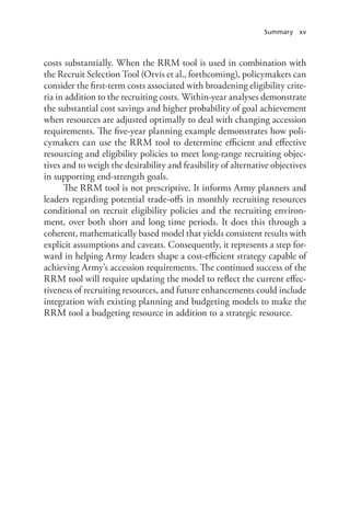 Summary xv
costs substantially. When the RRM tool is used in combination with
the Recruit Selection Tool (Orvis et al., forthcoming), policymakers can
consider the first-term costs associated with broadening eligibility crite-
ria in addition to the recruiting costs. Within-year analyses demonstrate
the substantial cost savings and higher probability of goal achievement
when resources are adjusted optimally to deal with changing accession
requirements. The five-year planning example demonstrates how poli-
cymakers can use the RRM tool to determine efficient and effective
resourcing and eligibility policies to meet long-range recruiting objec-
tives and to weigh the desirability and feasibility of alternative objectives
in supporting end-strength goals.
The RRM tool is not prescriptive. It informs Army planners and
leaders regarding potential trade-offs in monthly recruiting resources
conditional on recruit eligibility policies and the recruiting environ-
ment, over both short and long time periods. It does this through a
coherent, mathematically based model that yields consistent results with
explicit assumptions and caveats. Consequently, it represents a step for-
ward in helping Army leaders shape a cost-efficient strategy capable of
achieving Army’s accession requirements. The continued success of the
RRM tool will require updating the model to reflect the current effec-
tiveness of recruiting resources, and future enhancements could include
integration with existing planning and budgeting models to make the
RRM tool a budgeting resource in addition to a strategic resource.
 
