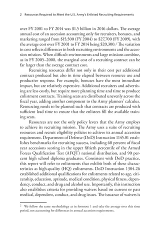 2  Resources Required to Meet the U.S. Army’s Enlisted Recruiting Requirements
over FY 2001 to FY 2014 was $1.5 billion in 2016 dollars. The average
annual cost of an accession accounting only for recruiters, bonuses, and
marketing ranged from $15,500 (FY 2004) to $27,700 (FY 2009), with
the average cost over FY 2001 to FY 2014 being $20,300.2 The variation
in cost reflects differences in both recruiting environments and the acces-
sion mission. When difficult environments and large missions combine,
as in FY 2005–2008, the marginal cost of a recruiting contract can be
far larger than the average contract cost.
Recruiting resources differ not only in their cost per additional
contract produced but also in time elapsed between resource use and
productive response. For example, bonuses have the most immediate
impact, but are relatively expensive. Additional recruiters and advertis-
ing are less costly, but require more planning time and time to produce
enlistment contracts. Training seats are distributed unevenly across the
fiscal year, adding another component to the Army planners’ calculus.
Resourcing needs to be planned such that contracts are produced with
sufficient lead time to ensure that the enlistees fill the available train-
ing seats.
Resources are not the only policy levers that the Army employs
to achieve its recruiting mission. The Army uses a suite of recruiting
resources and recruit eligibility policies to achieve its annual accession
requirement. Department of Defense (DoD) Instruction 1145.01 estab-
lishes benchmarks for recruiting success, including 60 percent of fiscal
year accessions scoring in the upper fiftieth percentile of the Armed
Forces Qualification Test (AFQT) national distribution, and 90 per-
cent high school diploma graduates. Consistent with DoD practice,
this report will refer to enlistments that exhibit both of these charac-
teristics as high-quality (HQ) enlistments. DoD Instruction 1304.26
established additional qualifications for enlistments related to age, citi-
zenship, education, aptitude, medical condition, physical fitness, depen-
dency, conduct, and drug and alcohol use. Importantly, this instruction
also establishes criteria for providing waivers based on current or past
medical, dependent, conduct, and drug issues. The issuance of waivers is
2	 We follow the same methodology as in footnote 1 and take the average over this time
period, not accounting for differences in annual accession requirements.
 