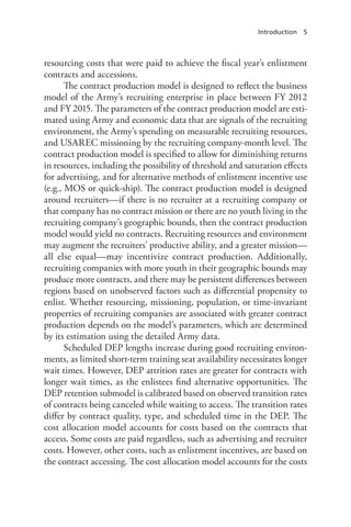 Introduction 5
resourcing costs that were paid to achieve the fiscal year’s enlistment
contracts and accessions.
The contract production model is designed to reflect the business
model of the Army’s recruiting enterprise in place between FY 2012
and FY 2015. The parameters of the contract production model are esti-
mated using Army and economic data that are signals of the recruiting
environment, the Army’s spending on measurable recruiting resources,
and USAREC missioning by the recruiting company-month level. The
contract production model is specified to allow for diminishing returns
in resources, including the possibility of threshold and saturation effects
for advertising, and for alternative methods of enlistment incentive use
(e.g., MOS or quick-ship). The contract production model is designed
around recruiters—if there is no recruiter at a recruiting company or
that company has no contract mission or there are no youth living in the
recruiting company’s geographic bounds, then the contract production
model would yield no contracts. Recruiting resources and environment
may augment the recruiters’ productive ability, and a greater mission—
all else equal—may incentivize contract production. Additionally,
recruiting companies with more youth in their geographic bounds may
produce more contracts, and there may be persistent differences between
regions based on unobserved factors such as differential propensity to
enlist. Whether resourcing, missioning, population, or time-invariant
properties of recruiting companies are associated with greater contract
production depends on the model’s parameters, which are determined
by its estimation using the detailed Army data.
Scheduled DEP lengths increase during good recruiting environ-
ments, as limited short-term training seat availability necessitates longer
wait times. However, DEP attrition rates are greater for contracts with
longer wait times, as the enlistees find alternative opportunities. The
DEP retention submodel is calibrated based on observed transition rates
of contracts being canceled while waiting to access. The transition rates
differ by contract quality, type, and scheduled time in the DEP. The
cost allocation model accounts for costs based on the contracts that
access. Some costs are paid regardless, such as advertising and recruiter
costs. However, other costs, such as enlistment incentives, are based on
the contract accessing. The cost allocation model accounts for the costs
 