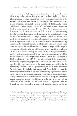 20  Resources Required to Meet the U.S. Army’s Enlisted Recruiting Requirements
to resource use, including education incentives, enlistment bonuses,
advertising, and recruiters. Rarely has it touched on eligibility policy, as
it has remained focused on the most supply-constrained portion of the
potential enlistment population: HQ contracts. This literature consists
mostly of models estimated on data prior to FY 2012. Asch, Hosek,
and Warner (2007) provide a review of post-drawdown estimates from
this literature, covering primarily the 1990s. An important caveat of
this literature is that few estimates result from causal analyses, meaning
that the estimated economic models measure the association between
the use of a resource and contract production rather than measure how
much greater contract production is because of the use of a resource.
Measuring associations has led to biased estimates for some recruiting
resources. The standard example is enlistment bonuses. A simple corre-
lation between enlistment bonuses and contracts might yield a negative
association, reflecting the use of bonuses when recruiting conditions
are difficult. Even controlling for other factors in a regression context
may be insufficient, particularly if only national measures are available.
Recent research—including that of Warner, Simon, and Payne (2001,
2003) and Asch et al. (2010)—has circumvented the endogeneity
problem by relying on geographical variation (in these cases, at the
state level) in the response to enlistment incentives to identify the
relationship between contract production and enlistment incentives.
An older study by Polich, Dertouzos, and Press (1986) evaluated a
bonus experiment in which a subset of recruiting regions were offered
a more generous enlistment incentive. This type of experiment more
closely approximates a causal measure because it compares the enlist-
ment responses of regions that differ only in the level of bonuses offered
and terms of service the bonuses are linked to.4 In general, whether
through an experimental or a nonexperimental technique exploiting
4	 Similar national experiments were carried out to assess alternative educational incentives
(the Educational Assistance Test Program); combined active and reserve service (the 2+2+4
Recruiting Experiment); expansion of the market to youth without traditional high school
diplomas (GED Plus) and to youth wanting to attend college for up to two years after enlisting
but before accessing (College First); and the expansion effects of a home ownership/business
start-up incentive (Army Advantage Fund).
 