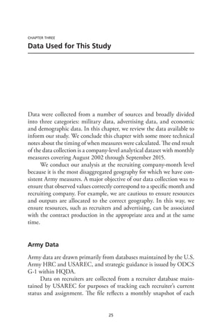 25
CHAPTER THREE
Data Used for This Study
Data were collected from a number of sources and broadly divided
into three categories: military data, advertising data, and economic
and demographic data. In this chapter, we review the data available to
inform our study. We conclude this chapter with some more technical
notes about the timing of when measures were calculated. The end result
of the data collection is a company-level analytical dataset with monthly
measures covering August 2002 through September 2015.
We conduct our analysis at the recruiting company-month level
because it is the most disaggregated geography for which we have con-
sistent Army measures. A major objective of our data collection was to
ensure that observed values correctly correspond to a specific month and
recruiting company. For example, we are cautious to ensure resources
and outputs are allocated to the correct geography. In this way, we
ensure resources, such as recruiters and advertising, can be associated
with the contract production in the appropriate area and at the same
time.
Army Data
Army data are drawn primarily from databases maintained by the U.S.
Army HRC and USAREC, and strategic guidance is issued by ODCS
G-1 within HQDA.
Data on recruiters are collected from a recruiter database main-
tained by USAREC for purposes of tracking each recruiter’s current
status and assignment. The file reflects a monthly snapshot of each
 
