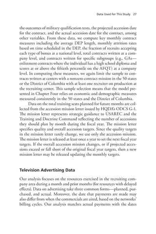 Data Used for This Study  27
the outcomes of military qualification tests, the projected accession date
for the contract, and the actual accession date for the contract, among
other variables. From these data, we compute key monthly contract
measures including the average DEP length, monthly attrition rates
based on time scheduled in the DEP, the fraction of recruits accepting
each type of bonus at a national level, total contracts written at a com-
pany level, and contracts written for specific subgroups (e.g., GAs—
enlistment contracts where the individual has a high school diploma and
scores at or above the fiftieth percentile on the AFQT) at a company
level. In computing these measures, we again limit the sample to con-
tracts written at centers with a nonzero contract mission in the 50 states
or the District of Columbia with at least one recruiter on production at
the recruiting center. This sample selection means that the model pre-
sented in Chapter Four relies on economic and demographic measures
measured consistently in the 50 states and the District of Columbia.
Data on the total training seats planned for future months are col-
lected from the accession mission letter issued by HQDA’s ODCS G-1.
The mission letter represents strategic guidance to USAREC and the
Training and Doctrine Command reflecting the number of accessions
they should plan by month during the fiscal year. The mission letter
specifies quality and overall accession targets. Since the quality targets
in the mission letter rarely change, we use only the accession mission.
The mission letter is released at least once a year to set the next fiscal year
targets. If the overall accession mission changes, or if projected acces-
sions exceed or fall short of the original fiscal year targets, then a new
mission letter may be released updating the monthly targets.
Television Advertising Data
Our analysis focuses on the resources exercised in the recruiting com-
pany area during a month and prior months (for resources with delayed
effects). Data on advertising take three common forms—planned, pur-
chased, and actual. Moreover, the date that payments are made may
also differ from when the commercials are aired, based on the networks’
billing cycles. Our analysis matches actual payments with the dates
 