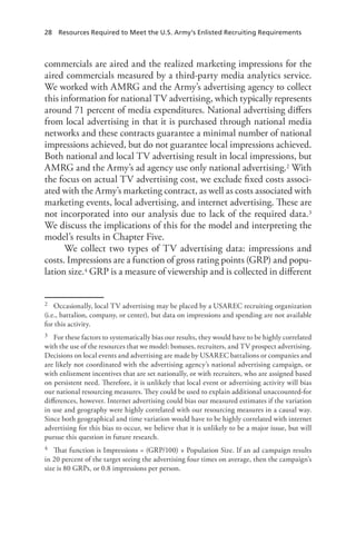 28  Resources Required to Meet the U.S. Army’s Enlisted Recruiting Requirements
commercials are aired and the realized marketing impressions for the
aired commercials measured by a third-party media analytics service.
We worked with AMRG and the Army’s advertising agency to collect
this information for national TV advertising, which typically represents
around 71 percent of media expenditures. National advertising differs
from local advertising in that it is purchased through national media
networks and these contracts guarantee a minimal number of national
impressions achieved, but do not guarantee local impressions achieved.
Both national and local TV advertising result in local impressions, but
AMRG and the Army’s ad agency use only national advertising.2 With
the focus on actual TV advertising cost, we exclude fixed costs associ-
ated with the Army’s marketing contract, as well as costs associated with
marketing events, local advertising, and internet advertising. These are
not incorporated into our analysis due to lack of the required data.3
We discuss the implications of this for the model and interpreting the
model’s results in Chapter Five.
We collect two types of TV advertising data: impressions and
costs. Impressions are a function of gross rating points (GRP) and popu-
lation size.4 GRP is a measure of viewership and is collected in different
2	 Occasionally, local TV advertising may be placed by a USAREC recruiting organization
(i.e., battalion, company, or center), but data on impressions and spending are not available
for this activity.
3	 For these factors to systematically bias our results, they would have to be highly correlated
with the use of the resources that we model: bonuses, recruiters, and TV prospect advertising.
Decisions on local events and advertising are made by USAREC battalions or companies and
are likely not coordinated with the advertising agency’s national advertising campaign, or
with enlistment incentives that are set nationally, or with recruiters, who are assigned based
on persistent need. Therefore, it is unlikely that local event or advertising activity will bias
our national resourcing measures. They could be used to explain additional unaccounted-for
differences, however. Internet advertising could bias our measured estimates if the variation
in use and geography were highly correlated with our resourcing measures in a causal way.
Since both geographical and time variation would have to be highly correlated with internet
advertising for this bias to occur, we believe that it is unlikely to be a major issue, but will
pursue this question in future research.
4	 That function is Impressions = (GRP/100) × Population Size. If an ad campaign results
in 20 percent of the target seeing the advertising four times on average, then the campaign’s
size is 80 GRPs, or 0.8 impressions per person.
 