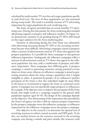 30  Resources Required to Meet the U.S. Army’s Enlisted Recruiting Requirements
calculated by media market TV sizes for each target population specific
to each fiscal year. The sizes of these populations are also measured
during sweep weeks. The result is a monthly measure of TV advertising
impressions by target population for each marketing area.
The Army ad agency provided data on actual monthly TV adver-
tising costs. During this time period, the Army marketing plan included
advertising targeted at prospect and influencer markets. In Figure 3.1,
we demonstrate variation in ad spending during FY 2012–2015 based
on the target audiences for the Army marketing plan.
Variation in advertising during this time frame was substantial,
with advertising increasing during FY 2015 as the recruiting environ-
ment became more difficult. Advertising campaigns aimed at prospects
reflect a mixture of advertisements aired on TV shows that appeal to the
prospect population. It is possible for these campaigns to also generate
influencer impressions. Analogously, the influencer campaigns reflect a
mixture of advertisements aired on TV shows that appeal to the influ-
encer population, but may yield a combination of prospect and influ-
encer impressions. These campaigns have differing goals. A prospect
campaign is aimed at generating awareness among potential recruits
about an Army career, whereas an influencer campaign is aimed at gen-
erating awareness about the Army among a population that is largely
ineligible to enlist. A potential by-product of an influencer’s positive
perception of the Army is that this individual might be more likely
in the future to recommend or support the Army as a potential career
option. Campaigns may not specifically target prospects or influencers;
for example, if the objective were to improve the perception of the Army
brand, that might result in a campaign targeted at the general adult
population segment aged 18–49. The design of the campaign depends
on the objective. One shortcoming of the impressions data provided by
the Army’s ad agency was that it did not separate prospect impressions
by the prospect campaign versus the influencer campaign, or influencer
impressions by the influencer campaign versus the prospect campaign.
Our objective in this research is to determine the optimal mix of
recruiting resources to achieve annual accession and DEP goals. To do
this, our analysis focuses on the resources exercised in the recruiting
company area during a month and prior months (for resources with
 