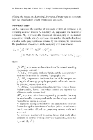 38  Resources Required to Meet the U.S. Army’s Enlisted Recruiting Requirements
offering of a bonus, or advertising). However, if there were no recruiters,
then our specification would predict zero contracts.
Theoretical Model
Let Cst represent the number of contracts written at company s in
recruiting contract month t . Similarly, Rst represents the number of
recruiters, Mst represents the mission at this company in this recruit-
ing contract month, and Pst represents the number of qualified military
available in the geographic area covered by the company in this month.
The production of contracts at the company level is defined as
,(4.1)
where
f REt1( )  
represents a nonlinear function of the national recruiting
environment in month t
f UEst2( ) represents a nonlinear function of the local unemploy-
ment rate in month t for company s’s geographic area
f ADst3( )  represents a nonlinear function of dollars spent tar-
geting the relevant age group for prospective enlistees in month t
for company s’s geographic area
f Bonust4( ) represents a nonlinear function for a vector of  bonus-
related variables, Bonust , that reflects the level and eligibility rate
of bonuses at the national level
βXst represents other factors augmenting production that vary
by month and/or company, such as the number of days in month
t available for signing a contract
sγ represents a company-fixed effect that captures time-invariant
factors during this time frame of analysis (which include educa-
tional composition of local area, propensity to serve in the local
area, etc.)
stε represents unobserved transitory factors that could affect
company s’s contract-writing ability during month t, such that
N~ ,st 0
2
ε β σ( ).
 