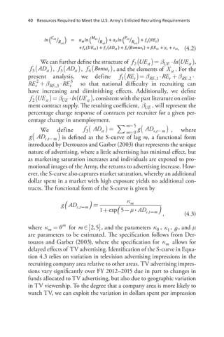 40 Resources Required to Meet the U.S. Army’s Enlisted Recruiting Requirements
	. (4.2)
We can further define the structure of β( ) ( )= ⋅f UE ln UEst UE st2 ,
( )f ADst3 , ( )f ADst3 , ( )f Bonust4 , and the elements of Xst . For the
present analysis, we define β β β( )= ⋅ + ⋅ +f RE RE REt RE t RE t RE1 ,1 ,2
2
,3
β β+ ⋅ + ⋅E RE RE  t RE t RE t,2
2
,3
3
so that national difficulty in recruiting can
have increasing and diminishing effects. Additionally, we define
β( ) ( )= ⋅f UE ln UEst UE st2 , consistent with the past literature on enlist-
ment contract supply. The resulting coefficient, UEβ , will represent the
percentage change response of contracts per recruiter for a given per-
centage change in unemployment.
We define f AD g ADst m
m
s t m3 0
5
,∑ ( )( ) = =
=
− , where
g ADs t m,( )− is defined as the S-curve of lag m, a functional form
introduced by Dertouzos and Garber (2003) that represents the unique
nature of advertising, where a little advertising has minimal effect, but
as marketing saturation increases and individuals are exposed to pro-
motional images of the Army, the returns to advertising increase. How-
ever, the S-curve also captures market saturation, whereby an additional
dollar spent in a market with high exposure yields no additional con-
tracts. The functional form of the S-curve is given by
+
, (4.3)
where κ θ=m
m
for [ ]∈m 2,5 , and the parameters κ0 , κ1, θ , and μ
are parameters to be estimated. The specification follows from Der-
touzos and Garber (2003), where the specification for κm allows for
delayed effects of TV advertising. Identification of the S-curve in Equa-
tion 4.3 relies on variation in television advertising impressions in the
recruiting company area relative to other areas. TV advertising impres-
sions vary significantly over FY 2012–2015 due in part to changes in
funds allocated to TV advertising, but also due to geographic variation
in TV viewership. To the degree that a company area is more likely to
watch TV, we can exploit the variation in dollars spent per impression
 