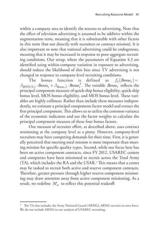 Recruiting Resource Model  41
within a company area to identify the returns to advertising. Note that
the effect of television advertising is assumed to be additive within the
augmentation term, meaning that it is substitutable with other factors
in this term (but not directly with recruiters or contract mission). It is
also important to note that national advertising could be endogenous,
meaning that it may be increased in response to poor aggregate recruit-
ing conditions. Our setup, where the parameters of Equation 4.3 are
identified using within-company variation in exposure to advertising,
should reduce the likelihood of this bias since TV advertising is not
changed in response to company-level recruiting conditions.
The bonus function is defined as β( )= ⋅f Bonus Bt BONUS4 ,1
β β( )= ⋅ + ⋅Bonus Bonus Bonust BONUS t Bonus t,1 ,2
2
. The variable Bonust reflects the
principal component measure of quick-ship bonus eligibility, quick-ship
bonus level, MOS bonus eligibility, and MOS bonus level. These vari-
ables are highly collinear. Rather than include these measures indepen-
dently, we estimate a principal components factor model and extract the
first principal component. This allows us to utilize the common variance
of the economic indicators and use the factor weights to calculate the
principal component measure of these four bonus factors.
Our measure of recruiter effort, as described above, uses contract
missioning at the company level as a proxy. However, company-level
recruiters may have competing demands for their time. First, it is gener-
ally perceived that meeting total mission is more important than meet-
ing mission for specific quality types. Second, while our focus here has
been on active component contracts, since FY 2012, USAREC centers
and companies have been missioned to recruit across the Total Army
(TA), which includes the RA and the USAR.1 This means that a center
may be tasked to recruit both active and reserve component contracts.
Therefore, greater pressure through higher reserve component mission-
ing may draw attention away from active component missioning. As a
result, we redefine Mst to reflect this potential tradeoff:
1	 The TA also includes the Army National Guard (ARNG); ARNG recruits its own force.
We do not include ARNG in our analysis of USAREC recruiting.
 