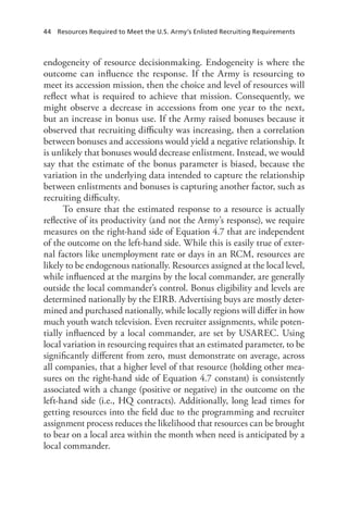 44  Resources Required to Meet the U.S. Army’s Enlisted Recruiting Requirements
endogeneity of resource decisionmaking. Endogeneity is where the
outcome can influence the response. If the Army is resourcing to
meet its accession mission, then the choice and level of resources will
reflect what is required to achieve that mission. Consequently, we
might observe a decrease in accessions from one year to the next,
but an increase in bonus use. If the Army raised bonuses because it
observed that recruiting difficulty was increasing, then a correlation
between bonuses and accessions would yield a negative relationship. It
is unlikely that bonuses would decrease enlistment. Instead, we would
say that the estimate of the bonus parameter is biased, because the
variation in the underlying data intended to capture the relationship
between enlistments and bonuses is capturing another factor, such as
recruiting difficulty.
To ensure that the estimated response to a resource is actually
reflective of its productivity (and not the Army’s response), we require
measures on the right-hand side of Equation 4.7 that are independent
of the outcome on the left-hand side. While this is easily true of exter-
nal factors like unemployment rate or days in an RCM, resources are
likely to be endogenous nationally. Resources assigned at the local level,
while influenced at the margins by the local commander, are generally
outside the local commander’s control. Bonus eligibility and levels are
determined nationally by the EIRB. Advertising buys are mostly deter-
mined and purchased nationally, while locally regions will differ in how
much youth watch television. Even recruiter assignments, while poten-
tially influenced by a local commander, are set by USAREC. Using
local variation in resourcing requires that an estimated parameter, to be
significantly different from zero, must demonstrate on average, across
all companies, that a higher level of that resource (holding other mea-
sures on the right-hand side of Equation 4.7 constant) is consistently
associated with a change (positive or negative) in the outcome on the
left-hand side (i.e., HQ contracts). Additionally, long lead times for
getting resources into the field due to the programming and recruiter
assignment process reduces the likelihood that resources can be brought
to bear on a local area within the month when need is anticipated by a
local commander.
 