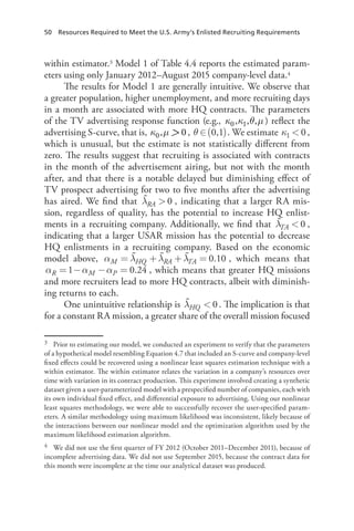 50  Resources Required to Meet the U.S. Army’s Enlisted Recruiting Requirements
within estimator.3 Model 1 of Table 4.4 reports the estimated param-
eters using only January 2012–August 2015 company-level data.4
The results for Model 1 are generally intuitive. We observe that
a greater population, higher unemployment, and more recruiting days
in a month are associated with more HQ contracts. The parameters
of the TV advertising response function (e.g., κ0,κ1,θ,µ ) reflect the
advertising S-curve, that is, κ0,µ  0, θ ( )∈ 0,1 . We estimate κ  01 ,
which is unusual, but the estimate is not statistically different from
zero. The results suggest that recruiting is associated with contracts
in the month of the advertisement airing, but not with the month
after, and that there is a notable delayed but diminishing effect of
TV prospect advertising for two to five months after the advertising
has aired. We find that λ  0RA , indicating that a larger RA mis-
sion, regardless of quality, has the potential to increase HQ enlist-
ments in a recruiting company. Additionally, we find that λ  0TA ,
indicating that a larger USAR mission has the potential to decrease
HQ enlistments in a recruiting company. Based on the economic
model above, α λ λ λ= + + = 0.10M HQ RA TA , which means that
α α α= − − =1 0.24R M P , which means that greater HQ missions
and more recruiters lead to more HQ contracts, albeit with diminish-
ing returns to each.
One unintuitive relationship is λ  0HQ . The implication is that
for a constant RA mission, a greater share of the overall mission focused
3	 Prior to estimating our model, we conducted an experiment to verify that the parameters
of a hypothetical model resembling Equation 4.7 that included an S-curve and company-level
fixed effects could be recovered using a nonlinear least squares estimation technique with a
within estimator. The within estimator relates the variation in a company’s resources over
time with variation in its contract production. This experiment involved creating a synthetic
dataset given a user-parameterized model with a prespecified number of companies, each with
its own individual fixed effect, and differential exposure to advertising. Using our nonlinear
least squares methodology, we were able to successfully recover the user-specified param-
eters. A similar methodology using maximum likelihood was inconsistent, likely because of
the interactions between our nonlinear model and the optimization algorithm used by the
maximum likelihood estimation algorithm.
4	 We did not use the first quarter of FY 2012 (October 2011–December 2011), because of
incomplete advertising data. We did not use September 2015, because the contract data for
this month were incomplete at the time our analytical dataset was produced.
 
