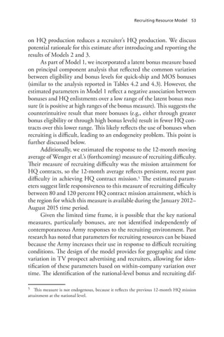 Recruiting Resource Model  53
on HQ production reduces a recruiter’s HQ production. We discuss
potential rationale for this estimate after introducing and reporting the
results of Models 2 and 3.
As part of Model 1, we incorporated a latent bonus measure based
on principal component analysis that reflected the common variation
between eligibility and bonus levels for quick-ship and MOS bonuses
(similar to the analysis reported in Tables 4.2 and 4.3). However, the
estimated parameters in Model 1 reflect a negative association between
bonuses and HQ enlistments over a low range of the latent bonus mea-
sure (it is positive at high ranges of the bonus measure). This suggests the
counterintuitive result that more bonuses (e.g., either through greater
bonus eligibility or through high bonus levels) result in fewer HQ con-
tracts over this lower range. This likely reflects the use of bonuses when
recruiting is difficult, leading to an endogeneity problem. This point is
further discussed below.
Additionally, we estimated the response to the 12-month moving
average of Wenger et al.’s (forthcoming) measure of recruiting difficulty.
Their measure of recruiting difficulty was the mission attainment for
HQ contracts, so the 12-month average reflects persistent, recent past
difficulty in achieving HQ contract mission.5 The estimated param-
eters suggest little responsiveness to this measure of recruiting difficulty
between 80 and 120 percent HQ contract mission attainment, which is
the region for which this measure is available during the January 2012–
August 2015 time period.
Given the limited time frame, it is possible that the key national
measures, particularly bonuses, are not identified independently of
contemporaneous Army responses to the recruiting environment. Past
research has noted that parameters for recruiting resources can be biased
because the Army increases their use in response to difficult recruiting
conditions. The design of the model provides for geographic and time
variation in TV prospect advertising and recruiters, allowing for iden-
tification of these parameters based on within-company variation over
time. The identification of the national-level bonus and recruiting dif-
5	 This measure is not endogenous, because it reflects the previous 12-month HQ mission
attainment at the national level.
 