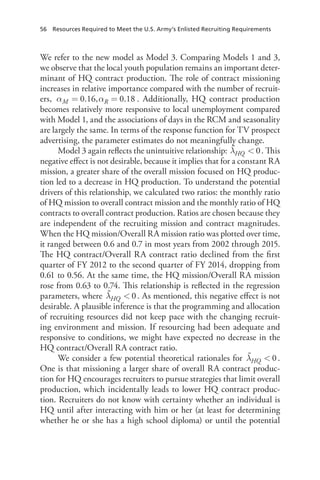 56  Resources Required to Meet the U.S. Army’s Enlisted Recruiting Requirements
We refer to the new model as Model 3. Comparing Models 1 and 3,
we observe that the local youth population remains an important deter-
minant of HQ contract production. The role of contract missioning
increases in relative importance compared with the number of recruit-
ers, α α= =0.16, 0.18M R . Additionally, HQ contract production
becomes relatively more responsive to local unemployment compared
with Model 1, and the associations of days in the RCM and seasonality
are largely the same. In terms of the response function for TV prospect
advertising, the parameter estimates do not meaningfully change.
Model 3 again reflects the unintuitive relationship: λ  0HQ . This
negative effect is not desirable, because it implies that for a constant RA
mission, a greater share of the overall mission focused on HQ produc-
tion led to a decrease in HQ production. To understand the potential
drivers of this relationship, we calculated two ratios: the monthly ratio
of HQ mission to overall contract mission and the monthly ratio of HQ
contracts to overall contract production. Ratios are chosen because they
are independent of the recruiting mission and contract magnitudes.
When the HQ mission/Overall RA mission ratio was plotted over time,
it ranged between 0.6 and 0.7 in most years from 2002 through 2015.
The HQ contract/Overall RA contract ratio declined from the first
quarter of FY 2012 to the second quarter of FY 2014, dropping from
0.61 to 0.56. At the same time, the HQ mission/Overall RA mission
rose from 0.63 to 0.74. This relationship is reflected in the regression
parameters, where λ  0HQ . As mentioned, this negative effect is not
desirable. A plausible inference is that the programming and allocation
of recruiting resources did not keep pace with the changing recruit-
ing environment and mission. If resourcing had been adequate and
responsive to conditions, we might have expected no decrease in the
HQ contract/​Overall RA contract ratio.
We consider a few potential theoretical rationales for λ  0HQ .
One is that missioning a larger share of overall RA contract produc-
tion for HQ encourages recruiters to pursue strategies that limit overall
production, which incidentally leads to lower HQ contract produc-
tion. Recruiters do not know with certainty whether an individual is
HQ until after interacting with him or her (at least for determining
whether he or she has a high school diploma) or until the potential
 