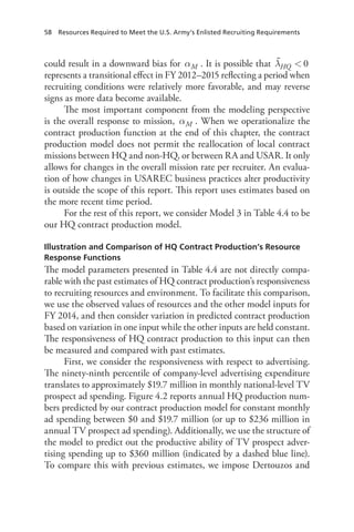 58  Resources Required to Meet the U.S. Army’s Enlisted Recruiting Requirements
could result in a downward bias for αM . It is possible that λ  0HQ
represents a transitional effect in FY 2012–2015 reflecting a period when
recruiting conditions were relatively more favorable, and may reverse
signs as more data become available.
The most important component from the modeling perspective
is the overall response to mission, αM . When we operationalize the
contract production function at the end of this chapter, the contract
production model does not permit the reallocation of local contract
missions between HQ and non-HQ, or between RA and USAR. It only
allows for changes in the overall mission rate per recruiter. An evalua-
tion of how changes in USAREC business practices alter productivity
is outside the scope of this report. This report uses estimates based on
the more recent time period.
For the rest of this report, we consider Model 3 in Table 4.4 to be
our HQ contract production model.
Illustration and Comparison of HQ Contract Production’s Resource
Response Functions
The model parameters presented in Table 4.4 are not directly compa-
rable with the past estimates of HQ contract production’s responsiveness
to recruiting resources and environment. To facilitate this comparison,
we use the observed values of resources and the other model inputs for
FY 2014, and then consider variation in predicted contract production
based on variation in one input while the other inputs are held constant.
The responsiveness of HQ contract production to this input can then
be measured and compared with past estimates.
First, we consider the responsiveness with respect to advertising.
The ninety-ninth percentile of company-level advertising expenditure
translates to approximately $19.7 million in monthly national-level TV
prospect ad spending. Figure 4.2 reports annual HQ production num-
bers predicted by our contract production model for constant monthly
ad spending between $0 and $19.7 million (or up to $236 million in
annual TV prospect ad spending). Additionally, we use the structure of
the model to predict out the productive ability of TV prospect adver-
tising spending up to $360 million (indicated by a dashed blue line).
To compare this with previous estimates, we impose Dertouzos and
 