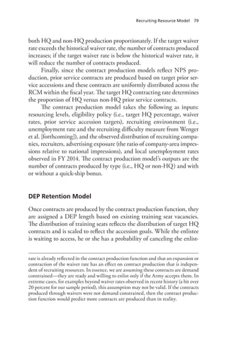 Recruiting Resource Model  79
both HQ and non-HQ production proportionately. If the target waiver
rate exceeds the historical waiver rate, the number of contracts produced
increases; if the target waiver rate is below the historical waiver rate, it
will reduce the number of contracts produced.
Finally, since the contract production models reflect NPS pro-
duction, prior service contracts are produced based on target prior ser-
vice accessions and these contracts are uniformly distributed across the
RCM within the fiscal year. The target HQ contracting rate determines
the proportion of HQ versus non-HQ prior service contracts.
The contract production model takes the following as inputs:
resourcing levels, eligibility policy (i.e., target HQ percentage, waiver
rates, prior service accession targets), recruiting environment (i.e.,
unemployment rate and the recruiting difficulty measure from Wenger
et al. [forthcoming]), and the observed distribution of recruiting compa-
nies, recruiters, advertising exposure (the ratio of company-area impres-
sions relative to national impressions), and local unemployment rates
observed in FY 2014. The contract production model’s outputs are the
number of contracts produced by type (i.e., HQ or non-HQ) and with
or without a quick-ship bonus.
DEP Retention Model
Once contracts are produced by the contract production function, they
are assigned a DEP length based on existing training seat vacancies.
The distribution of training seats reflects the distribution of target HQ
contracts and is scaled to reflect the accession goals. While the enlistee
is waiting to access, he or she has a probability of canceling the enlist-
rate is already reflected in the contract production function and that an expansion or
contraction of the waiver rate has an effect on contract production that is indepen-
dent of recruiting resources. In essence, we are assuming these contracts are demand
constrained—they are ready and willing to enlist only if the Army accepts them. In
extreme cases, for examples beyond waiver rates observed in recent history (a bit over
20 percent for our sample period), this assumption may not be valid. If the contracts
produced through waivers were not demand constrained, then the contract produc-
tion function would predict more contracts are produced than in reality.
 