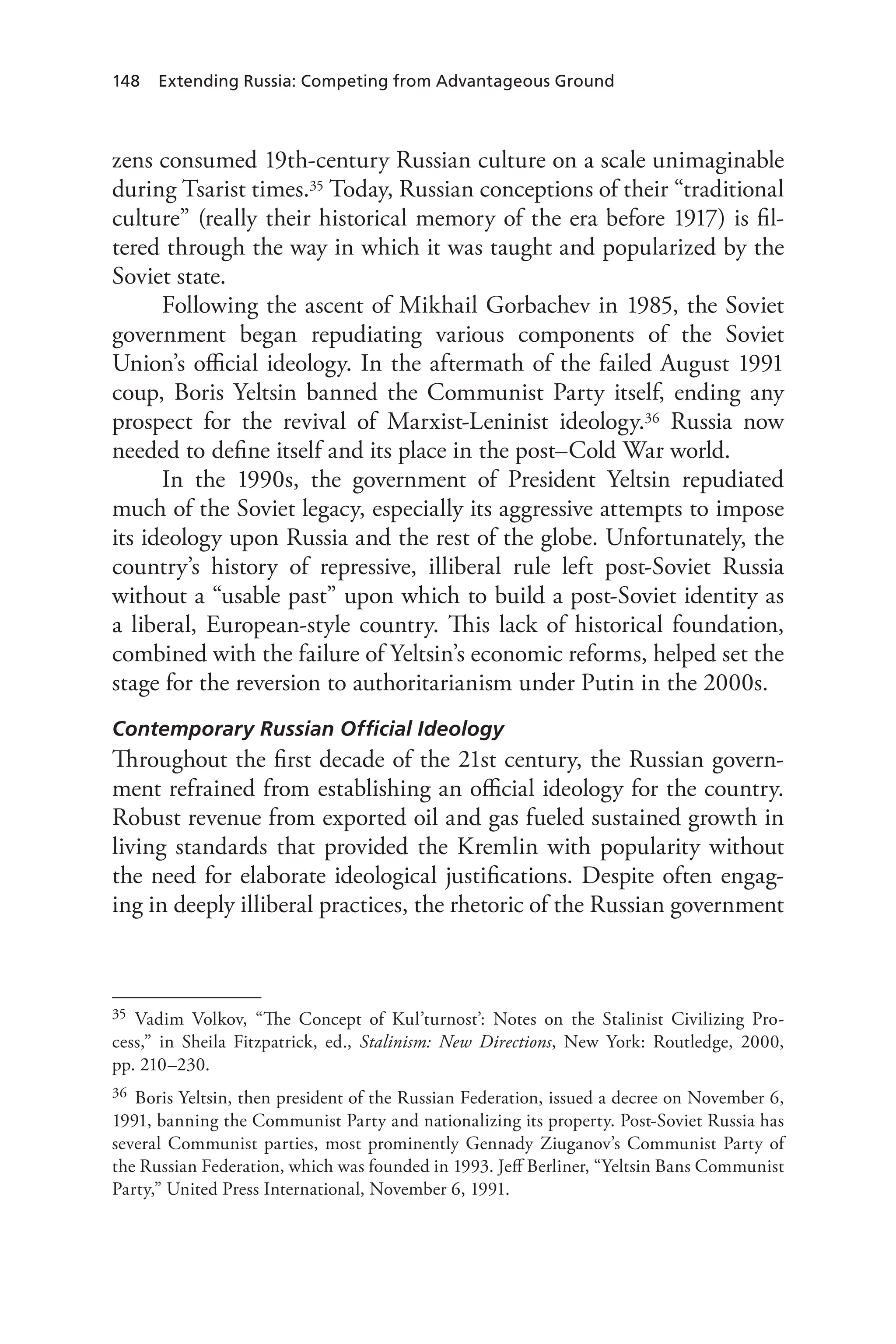 148 Extending Russia: Competing from Advantageous Ground
zens consumed 19th-century Russian culture on a scale unimaginable
during Tsarist times.35 Today, Russian conceptions of their “traditional
culture” (really their historical memory of the era before 1917) is fil-
tered through the way in which it was taught and popularized by the
Soviet state.
Following the ascent of Mikhail Gorbachev in 1985, the Soviet
government began repudiating various components of the Soviet
Union’s official ideology. In the aftermath of the failed August 1991
coup, Boris Yeltsin banned the Communist Party itself, ending any
prospect for the revival of Marxist-Leninist ideology.36 Russia now
needed to define itself and its place in the post–Cold War world.
In the 1990s, the government of President Yeltsin repudiated
much of the Soviet legacy, especially its aggressive attempts to impose
its ideology upon Russia and the rest of the globe. Unfortunately, the
country’s history of repressive, illiberal rule left post-Soviet Russia
without a “usable past” upon which to build a post-Soviet identity as
a liberal, European-style country. This lack of historical foundation,
combined with the failure of Yeltsin’s economic reforms, helped set the
stage for the reversion to authoritarianism under Putin in the 2000s.
Contemporary Russian Official Ideology
Throughout the first decade of the 21st century, the Russian govern-
ment refrained from establishing an official ideology for the country.
Robust revenue from exported oil and gas fueled sustained growth in
living standards that provided the Kremlin with popularity without
the need for elaborate ideological justifications. Despite often engag-
ing in deeply illiberal practices, the rhetoric of the Russian government
35 Vadim Volkov, “The Concept of Kul’turnost’: Notes on the Stalinist Civilizing Pro-
cess,” in Sheila Fitzpatrick, ed., Stalinism: New Directions, New York: Routledge, 2000,
pp. 210–230.
36 Boris Yeltsin, then president of the Russian Federation, issued a decree on November 6,
1991, banning the Communist Party and nationalizing its property. Post-Soviet Russia has
several Communist parties, most prominently Gennady Ziuganov’s Communist Party of
the Russian Federation, which was founded in 1993. Jeff Berliner, “Yeltsin Bans Communist
Party,” United Press International, November 6, 1991.
 