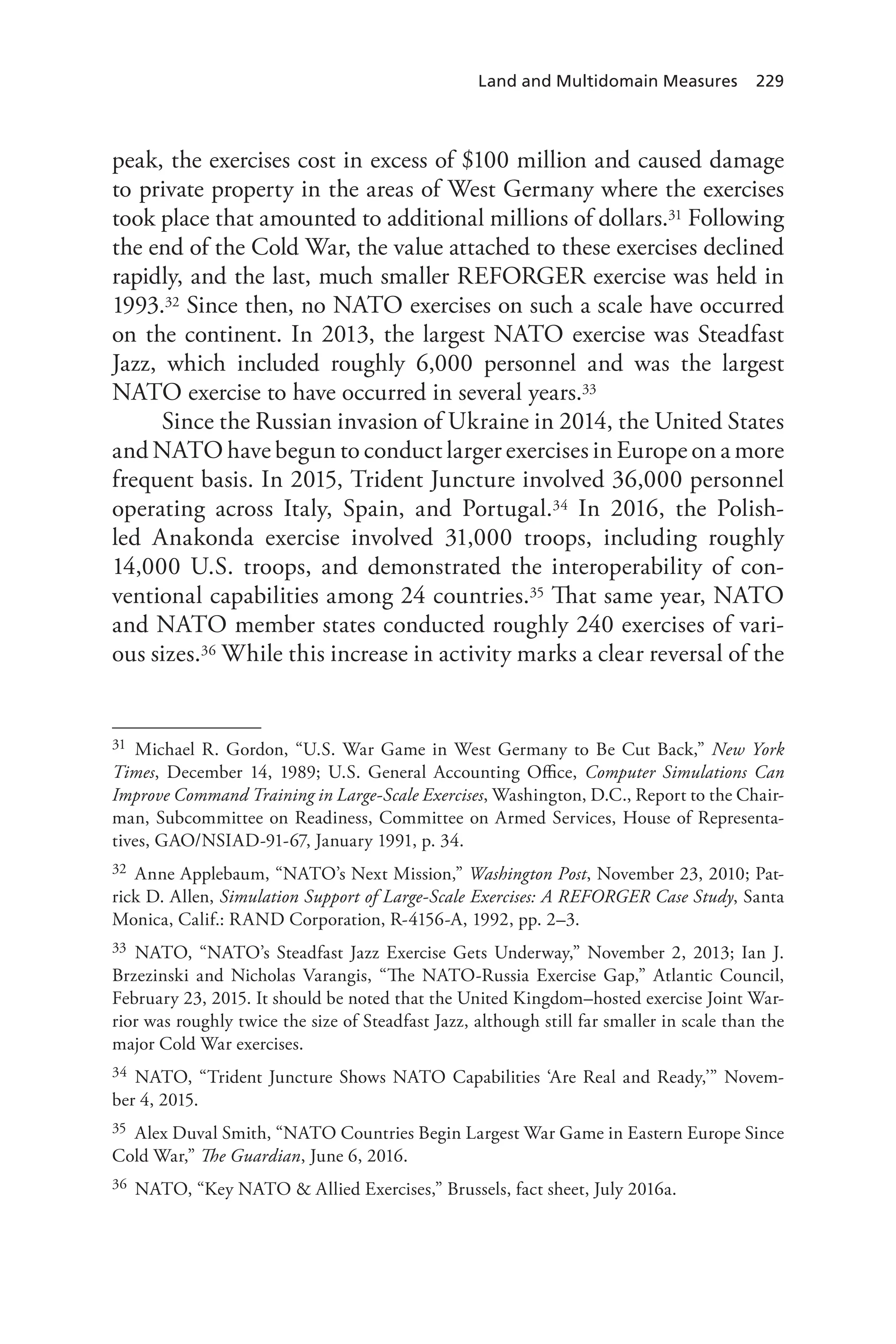 Land and Multidomain Measures 229
peak, the exercises cost in excess of $100 million and caused damage
to private property in the areas of West Germany where the exercises
took place that amounted to additional millions of dollars.31 Following
the end of the Cold War, the value attached to these exercises declined
rapidly, and the last, much smaller REFORGER exercise was held in
1993.32 Since then, no NATO exercises on such a scale have occurred
on the continent. In 2013, the largest NATO exercise was Steadfast
Jazz, which included roughly 6,000 personnel and was the largest
NATO exercise to have occurred in several years.33
Since the Russian invasion of Ukraine in 2014, the United States
and NATO have begun to conduct larger exercises in Europe on a more
frequent basis. In 2015, Trident Juncture involved 36,000 personnel
operating across Italy, Spain, and Portugal.34 In 2016, the Polish-
led Anakonda exercise involved 31,000 troops, including roughly
14,000 U.S. troops, and demonstrated the interoperability of con-
ventional capabilities among 24 countries.35 That same year, NATO
and NATO member states conducted roughly 240 exercises of vari-
ous sizes.36 While this increase in activity marks a clear reversal of the
31 Michael R. Gordon, “U.S. War Game in West Germany to Be Cut Back,” New York
Times, December 14, 1989; U.S. General Accounting Office, Computer Simulations Can
Improve Command Training in Large-Scale Exercises, Washington, D.C., Report to the Chair-
man, Subcommittee on Readiness, Committee on Armed Services, House of Representa-
tives, GAO/NSIAD-91-67, January 1991, p. 34.
32 Anne Applebaum, “NATO’s Next Mission,” Washington Post, November 23, 2010; Pat-
rick D. Allen, Simulation Support of Large-Scale Exercises: A REFORGER Case Study, Santa
Monica, Calif.: RAND Corporation, R-4156-A, 1992, pp. 2–3.
33 NATO, “NATO’s Steadfast Jazz Exercise Gets Underway,” November 2, 2013; Ian J.
Brzezinski and Nicholas Varangis, “The NATO-Russia Exercise Gap,” Atlantic Council,
February 23, 2015. It should be noted that the United Kingdom–hosted exercise Joint War-
rior was roughly twice the size of Steadfast Jazz, although still far smaller in scale than the
major Cold War exercises.
34 NATO, “Trident Juncture Shows NATO Capabilities ‘Are Real and Ready,’” Novem-
ber 4, 2015.
35 Alex Duval Smith, “NATO Countries Begin Largest War Game in Eastern Europe Since
Cold War,” The Guardian, June 6, 2016.
36 NATO, “Key NATO & Allied Exercises,” Brussels, fact sheet, July 2016a.
 