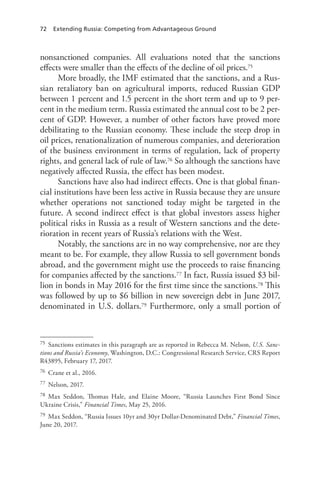 72 Extending Russia: Competing from Advantageous Ground
nonsanctioned companies. All evaluations noted that the sanctions
effects were smaller than the effects of the decline of oil prices.75
More broadly, the IMF estimated that the sanctions, and a Rus-
sian retaliatory ban on agricultural imports, reduced Russian GDP
between 1 percent and 1.5 percent in the short term and up to 9 per-
cent in the medium term. Russia estimated the annual cost to be 2 per-
cent of GDP. However, a number of other factors have proved more
debilitating to the Russian economy. These include the steep drop in
oil prices, renationalization of numerous companies, and deterioration
of the business environment in terms of regulation, lack of property
rights, and general lack of rule of law.76 So although the sanctions have
negatively affected Russia, the effect has been modest.
Sanctions have also had indirect effects. One is that global finan-
cial institutions have been less active in Russia because they are unsure
whether operations not sanctioned today might be targeted in the
future. A second indirect effect is that global investors assess higher
political risks in Russia as a result of Western sanctions and the dete-
rioration in recent years of Russia’s relations with the West.
Notably, the sanctions are in no way comprehensive, nor are they
meant to be. For example, they allow Russia to sell government bonds
abroad, and the government might use the proceeds to raise financing
for companies affected by the sanctions.77 In fact, Russia issued $3 bil-
lion in bonds in May 2016 for the first time since the sanctions.78 This
was followed by up to $6 billion in new sovereign debt in June 2017,
denominated in U.S. dollars.79 Furthermore, only a small portion of
75 Sanctions estimates in this paragraph are as reported in Rebecca M. Nelson, U.S. Sanc-
tions and Russia’s Economy, Washington, D.C.: Congressional Research Service, CRS Report
R43895, February 17, 2017.
76 Crane et al., 2016.
77 Nelson, 2017.
78 Max Seddon, Thomas Hale, and Elaine Moore, “Russia Launches First Bond Since
Ukraine Crisis,” Financial Times, May 25, 2016.
79 Max Seddon, “Russia Issues 10yr and 30yr Dollar-Denominated Debt,” Financial Times,
June 20, 2017.
 