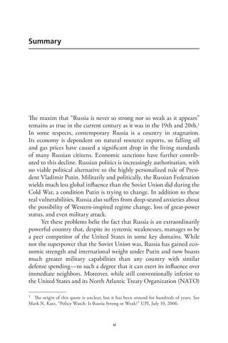 xi
Summary
The maxim that “Russia is never so strong nor so weak as it appears”
remains as true in the current century as it was in the 19th and 20th.1
In some respects, contemporary Russia is a country in stagnation.
Its economy is dependent on natural resource exports, so falling oil
and gas prices have caused a significant drop in the living standards
of many Russian citizens. Economic sanctions have further contrib-
uted to this decline. Russian politics is increasingly authoritarian, with
no viable political alternative to the highly personalized rule of Presi-
dent Vladimir Putin. Militarily and politically, the Russian Federation
wields much less global influence than the Soviet Union did during the
Cold War, a condition Putin is trying to change. In addition to these
real vulnerabilities, Russia also suffers from deep-seated anxieties about
the possibility of Western-inspired regime change, loss of great-power
status, and even military attack.
Yet these problems belie the fact that Russia is an extraordinarily
powerful country that, despite its systemic weaknesses, manages to be
a peer competitor of the United States in some key domains. While
not the superpower that the Soviet Union was, Russia has gained eco-
nomic strength and international weight under Putin and now boasts
much greater military capabilities than any country with similar
defense spending—to such a degree that it can exert its influence over
immediate neighbors. Moreover, while still conventionally inferior to
the United States and its North Atlantic Treaty Organization (NATO)
1 The origin of this quote is unclear, but it has been around for hundreds of years. See
Mark N. Katz, “Policy Watch: Is Russia Strong or Weak?” UPI, July 10, 2006.
 