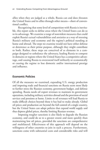xii Extending Russia: Competing from Advantageous Ground
allies when they are judged as a whole, Russia can and does threaten
the United States and its allies through other means—short of conven-
tional conflict.
Recognizing that some level of competition with Russia is inevita-
ble, this report seeks to define areas where the United States can do so
to its advantage. We examine a range of nonviolent measures that could
exploit Russia’s actual vulnerabilities and anxieties as a way of stressing
Russia’s military and economy and the regime’s political standing at
home and abroad. The steps we examine would not have either defense
or deterrence as their prime purpose, although they might contribute
to both. Rather, these steps are conceived of as elements in a cam-
paign designed to unbalance the adversary, leading Russia to compete
in domains or regions where the United States has a competitive advan-
tage, and causing Russia to overextend itself militarily or economically
or causing the regime to lose domestic and/or international prestige
and influence.
Economic Policies
Of all the measures we examined, expanding U.S. energy production
and imposing trade and financial sanctions on Russia seem most likely
to further stress the Russian economy, government budget, and defense
spending. Russia needs oil export revenues to maintain its government
operations, including military activities abroad and the provision of social
services and pensions at home. Limits to oil revenues will lead Russia to
make difficult choices beyond those it has had to make already. Global
oil prices and production are beyond the full control of a single country,
but the United States can adopt policies that expand world supply and
thus depress global prices, thereby limiting Russian revenue.
Imposing tougher sanctions is also likely to degrade the Russian
economy, and could do so to a greater extent and more quickly than
maintaining low oil prices, provided the sanctions are comprehensive
and multilateral. Effectiveness of this approach will depend on the
willingness of other countries to join in such a process. Furthermore,
sanctions come with substantial costs and considerable risks and will
 