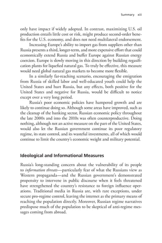 Summary xiii
only have impact if widely adopted. In contrast, maximizing U.S. oil
production entails little cost or risk, might produce second-order bene-
fits for the U.S. economy, and does not need multilateral endorsement.
Increasing Europe’s ability to import gas from suppliers other than
Russia presents a third, longer-term, and more expensive effort that could
economically extend Russia and buffer Europe against Russian energy
coercion. Europe is slowly moving in this direction by building regasifi-
cation plants for liquefied natural gas. To truly be effective, this measure
would need global natural gas markets to become more flexible.
In a similarly far-reaching scenario, encouraging the emigration
from Russia of skilled labor and well-educated youth could help the
United States and hurt Russia, but any effects, both positive for the
United States and negative for Russia, would be difficult to notice
except over a very long period.
Russia’s poor economic policies have hampered growth and are
likely to continue doing so. Although some areas have improved, such as
the cleanup of the banking sector, Russian economic policy throughout
the late 2000s and into the 2010s was often counterproductive. Doing
nothing, although not an active measure on the part of the United States,
would also let the Russian government continue its poor regulatory
regime, its state control, and its wasteful investments, all of which would
continue to limit the country’s economic weight and military potential.
Ideological and Informational Measures
Russia’s long-standing concern about the vulnerability of its people
to information threats—particularly fear of what the Russians view as
Western propaganda—and the Russian government’s demonstrated
propensity to intervene in public discourse when it feels threatened
have strengthened the country’s resistance to foreign influence oper-
ations. Traditional media in Russia are, with rare exceptions, under
secure pro-regime control, leaving the internet as the primary means of
reaching the population directly. Moreover, Russian regime narratives
predispose much of the population to be skeptical of anti-regime mes-
sages coming from abroad.
 