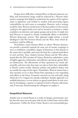 xiv Extending Russia: Competing from Advantageous Ground
Despite these difficulties, limited effects on Russian domestic sta-
bility and international image could be achieved by a Western infor-
mation campaign that helped to undermine key aspects of the regime’s
claim to legitimacy and worked in tandem with preexisting regime
vulnerabilities on such issues as corruption. However, such a strategy
would be risky. Western involvement in Russian politics in this manner
could give the regime both cover and an incentive to institute a violent
crackdown on domestic anti-regime groups and activists. It might also
lead Moscow to expand its already considerable efforts to destabilize
Western democratic systems. This approach might initiate a second
ideological Cold War between Russia and the West, from which de-
escalation could be difficult.
Nevertheless, recent Russian efforts to subvert Western democra-
cies provide a powerful rationale for some sort of counter campaign to
serve as retribution, reestablish a degree of deterrence in this domain to
the extent that is possible, and create the basis for a mutual stand-down
in such activities. Since relations between Russia and the West plum-
meted after the 2014 invasion of Crimea, Russia has undertaken a series
of highly aggressive information and influence operations against West-
ern democracies. The effectiveness of these operations has varied sub-
stantially, and most steps that states can take to limit their vulnerability
to Russia’s actions involve domestic policies and political choices that
are outside the scope of this report. Nonetheless, Western nations have a
clear incentive to try to deter Russia from repeating or even expanding
such efforts in the future. Economic sanctions are one such path, along
which the U.S. Congress has already embarked. Another approach is to
establish deterrence, or even achieve an agreed stand-down in such activ-
ities by developing a capacity to respond in kind to Russian subversion,
and, if necessary, demonstrating the willingness to employ it.
Geopolitical Measures
Another way to extend Russia is to make its foreign commitments cost-
lier, but this turns out to be quite risky for the United States and its allies
and partners. Unlike the Soviet Union, Russia is not overextended geo-
 