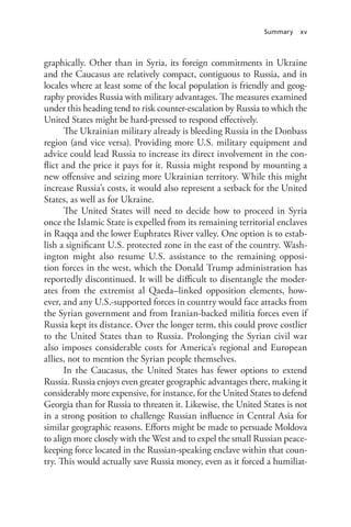Summary xv
graphically. Other than in Syria, its foreign commitments in Ukraine
and the Caucasus are relatively compact, contiguous to Russia, and in
locales where at least some of the local population is friendly and geog-
raphy provides Russia with military advantages. The measures examined
under this heading tend to risk counter-escalation by Russia to which the
United States might be hard-pressed to respond effectively.
The Ukrainian military already is bleeding Russia in the Donbass
region (and vice versa). Providing more U.S. military equipment and
advice could lead Russia to increase its direct involvement in the con-
flict and the price it pays for it. Russia might respond by mounting a
new offensive and seizing more Ukrainian territory. While this might
increase Russia’s costs, it would also represent a setback for the United
States, as well as for Ukraine.
The United States will need to decide how to proceed in Syria
once the Islamic State is expelled from its remaining territorial enclaves
in Raqqa and the lower Euphrates River valley. One option is to estab-
lish a significant U.S. protected zone in the east of the country. Wash-
ington might also resume U.S. assistance to the remaining opposi-
tion forces in the west, which the Donald Trump administration has
reportedly discontinued. It will be difficult to disentangle the moder-
ates from the extremist al Qaeda–linked opposition elements, how-
ever, and any U.S.-supported forces in country would face attacks from
the Syrian government and from Iranian-backed militia forces even if
Russia kept its distance. Over the longer term, this could prove costlier
to the United States than to Russia. Prolonging the Syrian civil war
also imposes considerable costs for America’s regional and European
allies, not to mention the Syrian people themselves.
In the Caucasus, the United States has fewer options to extend
Russia. Russia enjoys even greater geographic advantages there, making it
considerably more expensive, for instance, for the United States to defend
Georgia than for Russia to threaten it. Likewise, the United States is not
in a strong position to challenge Russian influence in Central Asia for
similar geographic reasons. Efforts might be made to persuade Moldova
to align more closely with the West and to expel the small Russian peace-
keeping force located in the Russian-speaking enclave within that coun-
try. This would actually save Russia money, even as it forced a humiliat-
 