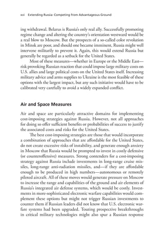 xvi Extending Russia: Competing from Advantageous Ground
ing withdrawal. Belarus is Russia’s only real ally. Successfully promoting
regime change and altering the country’s orientation westward would be
a real blow to Moscow. But the prospects of a so-called color revolution
in Minsk are poor, and should one became imminent, Russia might well
intervene militarily to prevent it. Again, this would extend Russia but
generally be regarded as a setback for the United States.
Most of these measures—whether in Europe or the Middle East—
risk provoking Russian reaction that could impose large military costs on
U.S. allies and large political costs on the United States itself. Increasing
military advice and arms supplies to Ukraine is the most feasible of these
options with the largest impact, but any such initiative would have to be
calibrated very carefully to avoid a widely expanded conflict.
Air and Space Measures
Air and space are particularly attractive domains for implementing
cost-imposing strategies against Russia. However, not all approaches
for doing so offer sufficient benefits or probabilities of success to justify
the associated costs and risks for the United States.
The best cost-imposing strategies are those that would incorporate
a combination of approaches that are affordable for the United States,
do not create excessive risks of instability, and generate enough anxiety
in Moscow that Russia would be prompted to invest in costly defensive
(or counteroffensive) measures. Strong contenders for a cost-imposing
strategy against Russia include investments in long-range cruise mis-
siles, long-range anti-radiation missiles, and—if they are affordable
enough to be produced in high numbers—autonomous or remotely
piloted aircraft. All of these moves would generate pressure on Moscow
to increase the range and capabilities of the ground and air elements of
Russia’s integrated air defense systems, which would be costly. Invest-
ments in more-sophisticated electronic warfare capabilities would com-
plement these options but might not trigger Russian investments to
counter them if Russian leaders did not know that U.S. electronic war-
fare systems had been upgraded. Touting prospective breakthroughs
in critical military technologies might also spur a Russian response
 