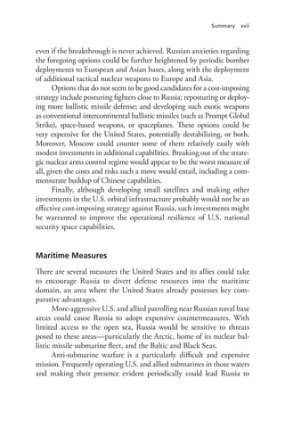 Summary xvii
even if the breakthrough is never achieved. Russian anxieties regarding
the foregoing options could be further heightened by periodic bomber
deployments to European and Asian bases, along with the deployment
of additional tactical nuclear weapons to Europe and Asia.
Options that do not seem to be good candidates for a cost-imposing
strategy include posturing fighters close to Russia; reposturing or deploy-
ing more ballistic missile defense; and developing such exotic weapons
as conventional intercontinental ballistic missiles (such as Prompt Global
Strike), space-based weapons, or spaceplanes. These options could be
very expensive for the United States, potentially destabilizing, or both.
Moreover, Moscow could counter some of them relatively easily with
modest investments in additional capabilities. Breaking out of the strate-
gic nuclear arms control regime would appear to be the worst measure of
all, given the costs and risks such a move would entail, including a com-
mensurate buildup of Chinese capabilities.
Finally, although developing small satellites and making other
investments in the U.S. orbital infrastructure probably would not be an
effective cost-imposing strategy against Russia, such investments might
be warranted to improve the operational resilience of U.S. national
security space capabilities.
Maritime Measures
There are several measures the United States and its allies could take
to encourage Russia to divert defense resources into the maritime
domain, an area where the United States already possesses key com-
parative advantages.
More-aggressive U.S. and allied patrolling near Russian naval base
areas could cause Russia to adopt expensive countermeasures. With
limited access to the open sea, Russia would be sensitive to threats
posed to these areas—particularly the Arctic, home of its nuclear bal-
listic missile submarine fleet, and the Baltic and Black Seas.
Anti-submarine warfare is a particularly difficult and expensive
mission. Frequently operating U.S. and allied submarines in those waters
and making their presence evident periodically could lead Russia to
 
