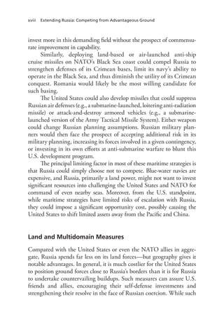 xviii Extending Russia: Competing from Advantageous Ground
invest more in this demanding field without the prospect of commensu-
rate improvement in capability.
Similarly, deploying land-based or air-launched anti-ship
cruise missiles on NATO’s Black Sea coast could compel Russia to
strengthen defenses of its Crimean bases, limit its navy’s ability to
operate in the Black Sea, and thus diminish the utility of its Crimean
conquest. Romania would likely be the most willing candidate for
such basing.
The United States could also develop missiles that could suppress
Russian air defenses (e.g., a submarine-launched, loitering anti-radiation
missile) or attack-and-destroy armored vehicles (e.g., a submarine-
launched version of the Army Tactical Missile System). Either weapon
could change Russian planning assumptions. Russian military plan-
ners would then face the prospect of accepting additional risk in its
military planning, increasing its forces involved in a given contingency,
or investing in its own efforts at anti-submarine warfare to blunt this
U.S. development program.
The principal limiting factor in most of these maritime strategies is
that Russia could simply choose not to compete. Blue-water navies are
expensive, and Russia, primarily a land power, might not want to invest
significant resources into challenging the United States and NATO for
command of even nearby seas. Moreover, from the U.S. standpoint,
while maritime strategies have limited risks of escalation with Russia,
they could impose a significant opportunity cost, possibly causing the
United States to shift limited assets away from the Pacific and China.
Land and Multidomain Measures
Compared with the United States or even the NATO allies in aggre-
gate, Russia spends far less on its land forces—but geography gives it
notable advantages. In general, it is much costlier for the United States
to position ground forces close to Russia’s borders than it is for Russia
to undertake countervailing buildups. Such measures can assure U.S.
friends and allies, encouraging their self-defense investments and
strengthening their resolve in the face of Russian coercion. While such
 