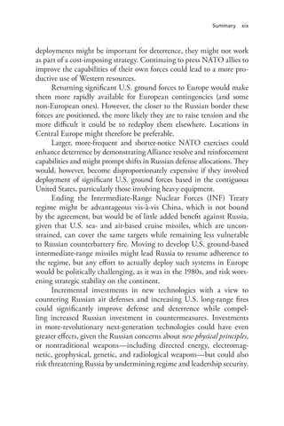 Summary xix
deployments might be important for deterrence, they might not work
as part of a cost-imposing strategy. Continuing to press NATO allies to
improve the capabilities of their own forces could lead to a more pro-
ductive use of Western resources.
Returning significant U.S. ground forces to Europe would make
them more rapidly available for European contingencies (and some
non-European ones). However, the closer to the Russian border these
forces are positioned, the more likely they are to raise tension and the
more difficult it could be to redeploy them elsewhere. Locations in
Central Europe might therefore be preferable.
Larger, more-frequent and shorter-notice NATO exercises could
enhance deterrence by demonstrating Alliance resolve and reinforcement
capabilities and might prompt shifts in Russian defense allocations. They
would, however, become disproportionately expensive if they involved
deployment of significant U.S. ground forces based in the contiguous
United States, particularly those involving heavy equipment.
Ending the Intermediate-Range Nuclear Forces (INF) Treaty
regime might be advantageous vis-à-vis China, which is not bound
by the agreement, but would be of little added benefit against Russia,
given that U.S. sea- and air-based cruise missiles, which are uncon-
strained, can cover the same targets while remaining less vulnerable
to Russian counterbattery fire. Moving to develop U.S. ground-based
intermediate-range missiles might lead Russia to resume adherence to
the regime, but any effort to actually deploy such systems in Europe
would be politically challenging, as it was in the 1980s, and risk wors-
ening strategic stability on the continent.
Incremental investments in new technologies with a view to
countering Russian air defenses and increasing U.S. long-range fires
could significantly improve defense and deterrence while compel-
ling increased Russian investment in countermeasures. Investments
in more-revolutionary next-generation technologies could have even
greater effects, given the Russian concerns about new physical principles,
or nontraditional weapons—including directed energy, electromag-
netic, geophysical, genetic, and radiological weapons—but could also
risk threatening Russia by undermining regime and leadership security.
 