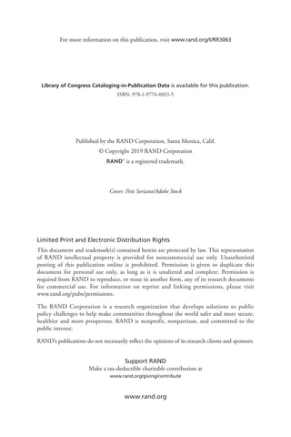 Limited Print and Electronic Distribution Rights
This document and trademark(s) contained herein are protected by law. This representation
of RAND intellectual property is provided for noncommercial use only. Unauthorized
posting of this publication online is prohibited. Permission is given to duplicate this
document for personal use only, as long as it is unaltered and complete. Permission is
required from RAND to reproduce, or reuse in another form, any of its research documents
for commercial use. For information on reprint and linking permissions, please visit
www.rand.org/pubs/permissions.
The RAND Corporation is a research organization that develops solutions to public
policy challenges to help make communities throughout the world safer and more secure,
healthier and more prosperous. RAND is nonprofit, nonpartisan, and committed to the
public interest.
RAND’s publications do not necessarily reflect the opinions of its research clients and sponsors.
Support RAND
Make a tax-deductible charitable contribution at
www.rand.org/giving/contribute
www.rand.org
Library of Congress Cataloging-in-Publication Data is available for this publication.
ISBN: 978-1-9774-0021-5
For more information on this publication, visit www.rand.org/t/RR3063
Published by the RAND Corporation, Santa Monica, Calif.
© Copyright 2019 RAND Corporation
R® is a registered trademark.
Cover: Pete Soriano/Adobe Stock
 