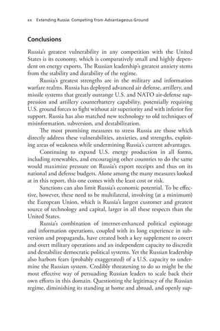 xx Extending Russia: Competing from Advantageous Ground
Conclusions
Russia’s greatest vulnerability in any competition with the United
States is its economy, which is comparatively small and highly depen-
dent on energy exports. The Russian leadership’s greatest anxiety stems
from the stability and durability of the regime.
Russia’s greatest strengths are in the military and information
warfare realms. Russia has deployed advanced air defense, artillery, and
missile systems that greatly outrange U.S. and NATO air-defense sup-
pression and artillery counterbattery capability, potentially requiring
U.S. ground forces to fight without air superiority and with inferior fire
support. Russia has also matched new technology to old techniques of
misinformation, subversion, and destabilization.
The most promising measures to stress Russia are those which
directly address these vulnerabilities, anxieties, and strengths, exploit-
ing areas of weakness while undermining Russia’s current advantages.
Continuing to expand U.S. energy production in all forms,
including renewables, and encouraging other countries to do the same
would maximize pressure on Russia’s export receipts and thus on its
national and defense budgets. Alone among the many measures looked
at in this report, this one comes with the least cost or risk.
Sanctions can also limit Russia’s economic potential. To be effec-
tive, however, these need to be multilateral, involving (at a minimum)
the European Union, which is Russia’s largest customer and greatest
source of technology and capital, larger in all these respects than the
United States.
Russia’s combination of internet-enhanced political espionage
and information operations, coupled with its long experience in sub-
version and propaganda, have created both a key supplement to covert
and overt military operations and an independent capacity to discredit
and destabilize democratic political systems. Yet the Russian leadership
also harbors fears (probably exaggerated) of a U.S. capacity to under-
mine the Russian system. Credibly threatening to do so might be the
most effective way of persuading Russian leaders to scale back their
own efforts in this domain. Questioning the legitimacy of the Russian
regime, diminishing its standing at home and abroad, and openly sup-
 