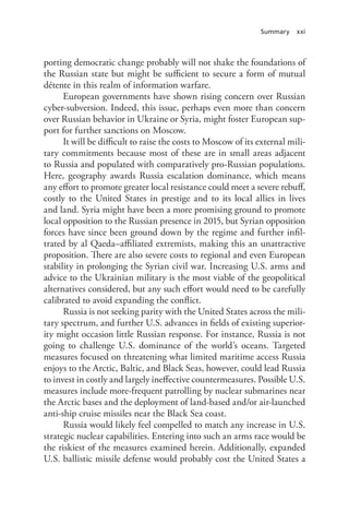 Summary xxi
porting democratic change probably will not shake the foundations of
the Russian state but might be sufficient to secure a form of mutual
détente in this realm of information warfare.
European governments have shown rising concern over Russian
cyber-subversion. Indeed, this issue, perhaps even more than concern
over Russian behavior in Ukraine or Syria, might foster European sup-
port for further sanctions on Moscow.
It will be difficult to raise the costs to Moscow of its external mili-
tary commitments because most of these are in small areas adjacent
to Russia and populated with comparatively pro-Russian populations.
Here, geography awards Russia escalation dominance, which means
any effort to promote greater local resistance could meet a severe rebuff,
costly to the United States in prestige and to its local allies in lives
and land. Syria might have been a more promising ground to promote
local opposition to the Russian presence in 2015, but Syrian opposition
forces have since been ground down by the regime and further infil-
trated by al Qaeda–affiliated extremists, making this an unattractive
proposition. There are also severe costs to regional and even European
stability in prolonging the Syrian civil war. Increasing U.S. arms and
advice to the Ukrainian military is the most viable of the geopolitical
alternatives considered, but any such effort would need to be carefully
calibrated to avoid expanding the conflict.
Russia is not seeking parity with the United States across the mili-
tary spectrum, and further U.S. advances in fields of existing superior-
ity might occasion little Russian response. For instance, Russia is not
going to challenge U.S. dominance of the world’s oceans. Targeted
measures focused on threatening what limited maritime access Russia
enjoys to the Arctic, Baltic, and Black Seas, however, could lead Russia
to invest in costly and largely ineffective countermeasures. Possible U.S.
measures include more-frequent patrolling by nuclear submarines near
the Arctic bases and the deployment of land-based and/or air-launched
anti-ship cruise missiles near the Black Sea coast.
Russia would likely feel compelled to match any increase in U.S.
strategic nuclear capabilities. Entering into such an arms race would be
the riskiest of the measures examined herein. Additionally, expanded
U.S. ballistic missile defense would probably cost the United States a
 