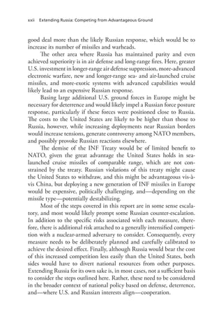 xxii Extending Russia: Competing from Advantageous Ground
good deal more than the likely Russian response, which would be to
increase its number of missiles and warheads.
The other area where Russia has maintained parity and even
achieved superiority is in air defense and long-range fires. Here, greater
U.S. investment in longer-range air defense suppression, more-advanced
electronic warfare, new and longer-range sea- and air-launched cruise
missiles, and more-exotic systems with advanced capabilities would
likely lead to an expensive Russian response.
Basing large additional U.S. ground forces in Europe might be
necessary for deterrence and would likely impel a Russian force posture
response, particularly if these forces were positioned close to Russia.
The costs to the United States are likely to be higher than those to
Russia, however, while increasing deployments near Russian borders
would increase tensions, generate controversy among NATO members,
and possibly provoke Russian reactions elsewhere.
The demise of the INF Treaty would be of limited benefit to
NATO, given the great advantage the United States holds in sea-
launched cruise missiles of comparable range, which are not con-
strained by the treaty. Russian violations of this treaty might cause
the United States to withdraw, and this might be advantageous vis-à-
vis China, but deploying a new generation of INF missiles in Europe
would be expensive, politically challenging, and—depending on the
missile type—potentially destabilizing.
Most of the steps covered in this report are in some sense escala-
tory, and most would likely prompt some Russian counter-escalation.
In addition to the specific risks associated with each measure, there-
fore, there is additional risk attached to a generally intensified competi-
tion with a nuclear-armed adversary to consider. Consequently, every
measure needs to be deliberately planned and carefully calibrated to
achieve the desired effect. Finally, although Russia would bear the cost
of this increased competition less easily than the United States, both
sides would have to divert national resources from other purposes.
Extending Russia for its own sake is, in most cases, not a sufficient basis
to consider the steps outlined here. Rather, these need to be considered
in the broader context of national policy based on defense, deterrence,
and—where U.S. and Russian interests align—cooperation.
 