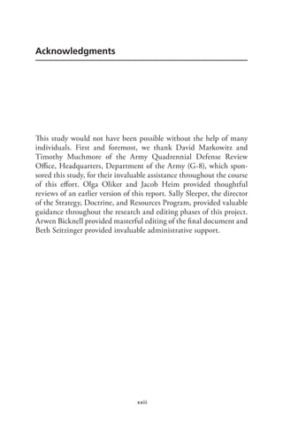 xxiii
Acknowledgments
This study would not have been possible without the help of many
individuals. First and foremost, we thank David Markowitz and
Timothy Muchmore of the Army Quadrennial Defense Review
Office, Headquarters, Department of the Army (G-8), which spon-
sored this study, for their invaluable assistance throughout the course
of this effort. Olga Oliker and Jacob Heim provided thoughtful
reviews of an earlier version of this report. Sally Sleeper, the director
of the Strategy, Doctrine, and Resources Program, provided valuable
guidance throughout the research and editing phases of this project.
Arwen Bicknell provided masterful editing of the final document and
Beth Seitzinger provided invaluable administrative support.
 