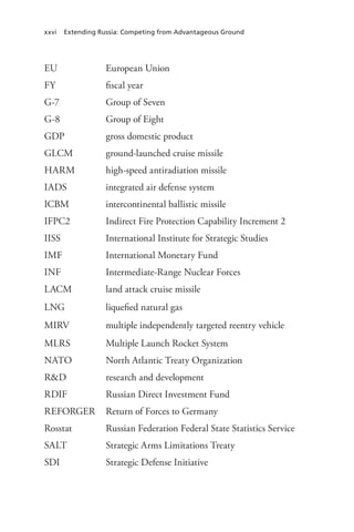 xxvi Extending Russia: Competing from Advantageous Ground
EU European Union
FY fiscal year
G-7 Group of Seven
G-8 Group of Eight
GDP gross domestic product
GLCM ground-launched cruise missile
HARM high-speed antiradiation missile
IADS integrated air defense system
ICBM intercontinental ballistic missile
IFPC2 Indirect Fire Protection Capability Increment 2
IISS International Institute for Strategic Studies
IMF International Monetary Fund
INF Intermediate-Range Nuclear Forces
LACM land attack cruise missile
LNG liquefied natural gas
MIRV multiple independently targeted reentry vehicle
MLRS Multiple Launch Rocket System
NATO North Atlantic Treaty Organization
R&D research and development
RDIF Russian Direct Investment Fund
REFORGER Return of Forces to Germany
Rosstat Russian Federation Federal State Statistics Service
SALT Strategic Arms Limitations Treaty
SDI Strategic Defense Initiative
 