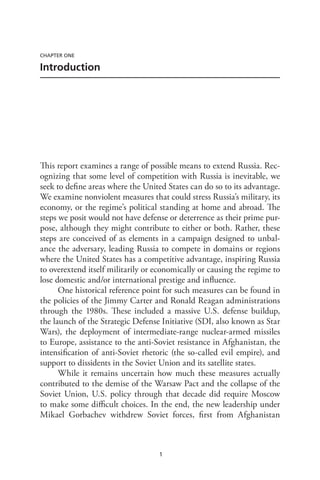 1
CHAPTER ONE
Introduction
This report examines a range of possible means to extend Russia. Rec-
ognizing that some level of competition with Russia is inevitable, we
seek to define areas where the United States can do so to its advantage.
We examine nonviolent measures that could stress Russia’s military, its
economy, or the regime’s political standing at home and abroad. The
steps we posit would not have defense or deterrence as their prime pur-
pose, although they might contribute to either or both. Rather, these
steps are conceived of as elements in a campaign designed to unbal-
ance the adversary, leading Russia to compete in domains or regions
where the United States has a competitive advantage, inspiring Russia
to overextend itself militarily or economically or causing the regime to
lose domestic and/or international prestige and influence.
One historical reference point for such measures can be found in
the policies of the Jimmy Carter and Ronald Reagan administrations
through the 1980s. These included a massive U.S. defense buildup,
the launch of the Strategic Defense Initiative (SDI, also known as Star
Wars), the deployment of intermediate-range nuclear-armed missiles
to Europe, assistance to the anti-Soviet resistance in Afghanistan, the
intensification of anti-Soviet rhetoric (the so-called evil empire), and
support to dissidents in the Soviet Union and its satellite states.
While it remains uncertain how much these measures actually
contributed to the demise of the Warsaw Pact and the collapse of the
Soviet Union, U.S. policy through that decade did require Moscow
to make some difficult choices. In the end, the new leadership under
Mikael Gorbachev withdrew Soviet forces, first from Afghanistan
 