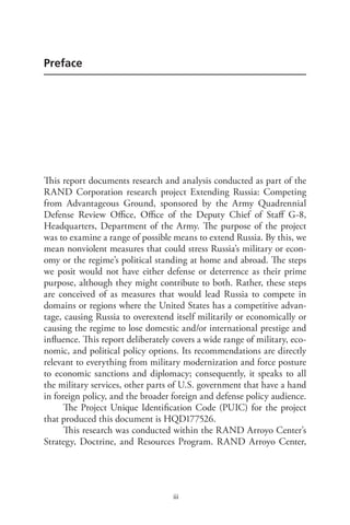 iii
Preface
This report documents research and analysis conducted as part of the
RAND Corporation research project Extending Russia: Competing
from Advantageous Ground, sponsored by the Army Quadrennial
Defense Review Office, Office of the Deputy Chief of Staff G-8,
Headquarters, Department of the Army. The purpose of the project
was to examine a range of possible means to extend Russia. By this, we
mean nonviolent measures that could stress Russia’s military or econ-
omy or the regime’s political standing at home and abroad. The steps
we posit would not have either defense or deterrence as their prime
purpose, although they might contribute to both. Rather, these steps
are conceived of as measures that would lead Russia to compete in
domains or regions where the United States has a competitive advan-
tage, causing Russia to overextend itself militarily or economically or
causing the regime to lose domestic and/or international prestige and
influence. This report deliberately covers a wide range of military, eco-
nomic, and political policy options. Its recommendations are directly
relevant to everything from military modernization and force posture
to economic sanctions and diplomacy; consequently, it speaks to all
the military services, other parts of U.S. government that have a hand
in foreign policy, and the broader foreign and defense policy audience.
The Project Unique Identification Code (PUIC) for the project
that produced this document is HQD177526.
This research was conducted within the RAND Arroyo Center’s
Strategy, Doctrine, and Resources Program. RAND Arroyo Center,
 