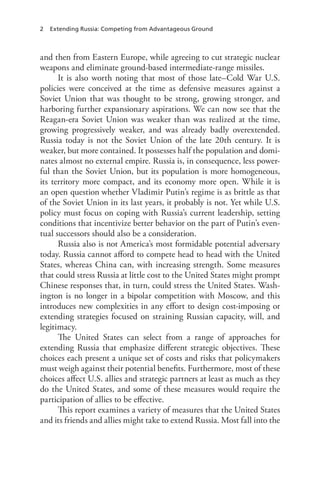 2 Extending Russia: Competing from Advantageous Ground
and then from Eastern Europe, while agreeing to cut strategic nuclear
weapons and eliminate ground-based intermediate-range missiles.
It is also worth noting that most of those late–Cold War U.S.
policies were conceived at the time as defensive measures against a
Soviet Union that was thought to be strong, growing stronger, and
harboring further expansionary aspirations. We can now see that the
Reagan-era Soviet Union was weaker than was realized at the time,
growing progressively weaker, and was already badly overextended.
Russia today is not the Soviet Union of the late 20th century. It is
weaker, but more contained. It possesses half the population and domi-
nates almost no external empire. Russia is, in consequence, less power-
ful than the Soviet Union, but its population is more homogeneous,
its territory more compact, and its economy more open. While it is
an open question whether Vladimir Putin’s regime is as brittle as that
of the Soviet Union in its last years, it probably is not. Yet while U.S.
policy must focus on coping with Russia’s current leadership, setting
conditions that incentivize better behavior on the part of Putin’s even-
tual successors should also be a consideration.
Russia also is not America’s most formidable potential adversary
today. Russia cannot afford to compete head to head with the United
States, whereas China can, with increasing strength. Some measures
that could stress Russia at little cost to the United States might prompt
Chinese responses that, in turn, could stress the United States. Wash-
ington is no longer in a bipolar competition with Moscow, and this
introduces new complexities in any effort to design cost-imposing or
extending strategies focused on straining Russian capacity, will, and
legitimacy.
The United States can select from a range of approaches for
extending Russia that emphasize different strategic objectives. These
choices each present a unique set of costs and risks that policymakers
must weigh against their potential benefits. Furthermore, most of these
choices affect U.S. allies and strategic partners at least as much as they
do the United States, and some of these measures would require the
participation of allies to be effective.
This report examines a variety of measures that the United States
and its friends and allies might take to extend Russia. Most fall into the
 