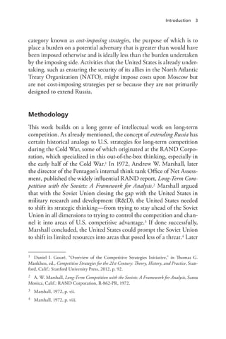 Introduction 3
category known as cost-imposing strategies, the purpose of which is to
place a burden on a potential adversary that is greater than would have
been imposed otherwise and is ideally less than the burden undertaken
by the imposing side. Activities that the United States is already under-
taking, such as ensuring the security of its allies in the North Atlantic
Treaty Organization (NATO), might impose costs upon Moscow but
are not cost-imposing strategies per se because they are not primarily
designed to extend Russia.
Methodology
This work builds on a long genre of intellectual work on long-term
competition. As already mentioned, the concept of extending Russia has
certain historical analogs to U.S. strategies for long-term competition
during the Cold War, some of which originated at the RAND Corpo-
ration, which specialized in this out-of-the-box thinking, especially in
the early half of the Cold War.1 In 1972, Andrew W. Marshall, later
the director of the Pentagon’s internal think tank Office of Net Assess-
ment, published the widely influential RAND report, Long-Term Com-
petition with the Soviets: A Framework for Analysis.2 Marshall argued
that with the Soviet Union closing the gap with the United States in
military research and development (R&D), the United States needed
to shift its strategic thinking—from trying to stay ahead of the Soviet
Union in all dimensions to trying to control the competition and chan-
nel it into areas of U.S. competitive advantage.3 If done successfully,
Marshall concluded, the United States could prompt the Soviet Union
to shift its limited resources into areas that posed less of a threat.4 Later
1 Daniel I. Gouré, “Overview of the Competitive Strategies Initiative,” in Thomas G.
Mankhen, ed., Competitive Strategies for the 21st Century: Theory, History, and Practice, Stan-
ford, Calif.: Stanford University Press, 2012, p. 92.
2 A. W. Marshall, Long-Term Competition with the Soviets: A Framework for Analysis, Santa
Monica, Calif.: RAND Corporation, R-862-PR, 1972.
3 Marshall, 1972, p. vii.
4 Marshall, 1972, p. viii.
 