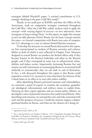 4 Extending Russia: Competing from Advantageous Ground
strategists labeled Marshall’s paper “a seminal contribution to U.S.
strategic thinking in the post–Cold War world.”5
Thanks in no small part to RAND, and later the Office of Net
Assessment, work on competitive strategies continued throughout
the Cold War.6 After the Cold War ended, analysts tried to apply the
concept—with varying degrees of success—to new adversaries, from
insurgents in Iraq to rising China.7 In this report, we apply this concept
to new (or old) adversary Putin’s Russia, but the basic concept remains
the same—to channel competition with Russia into areas of compara-
tive U.S. advantage as a way to exhaust limited Russian resources.
To develop the measures to extend Russia discussed in this report,
we first commissioned an analysis of Russian anxieties and vulnera-
bilities (a draft of which is now reflected in Chapter Two). Measures
designed to extend Russia can produce the desired effects only if they
become known to the Russian leadership and often to the Russian
people, and if they correspond in some way to self-perceived vulner-
abilities and induce action. Importantly, increasing Russian fear and
anxiety are only instruments in encouraging Russia to overextend itself
militarily or economically; they are not ends in and of themselves.
In fact, a risk discussed throughout this report is that Russia could
respond to certain U.S. measures in ways that harm the interests of the
United States or its allies or in ways that reduce stability.
After identifying Russia’s perceived anxieties and vulnerabilities,
we convened a panel of experts to examine the economic, geopoliti-
cal, ideological, informational, and military means to exploit them.
Drawing on these expert opinions and on current policy debates, we
developed a series of potential measures that could extend Russia. After
describing each measure, we assessed the costs and risks associated with
each and the prospect of success. Could the measure impose a dispro-
portional burden on Russia, and what are the chances of it doing so?
5 Quoted in Gouré, 2012, p. 90.
6 For a concise history, see Gordon S. Barrass, “U.S. Competitive Strategies During the
Cold War” in Thomas G. Mankhen, ed., Competitive Strategies for the 21st Century: Theory,
History, and Practice, Stanford, Calif.: Stanford University Press, 2012.
7 Gouré, 2012, pp. 101–102.
 