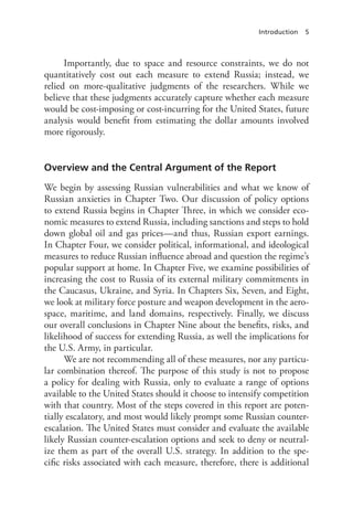 Introduction 5
Importantly, due to space and resource constraints, we do not
quantitatively cost out each measure to extend Russia; instead, we
relied on more-qualitative judgments of the researchers. While we
believe that these judgments accurately capture whether each measure
would be cost-imposing or cost-incurring for the United States, future
analysis would benefit from estimating the dollar amounts involved
more rigorously.
Overview and the Central Argument of the Report
We begin by assessing Russian vulnerabilities and what we know of
Russian anxieties in Chapter Two. Our discussion of policy options
to extend Russia begins in Chapter Three, in which we consider eco-
nomic measures to extend Russia, including sanctions and steps to hold
down global oil and gas prices—and thus, Russian export earnings.
In Chapter Four, we consider political, informational, and ideological
measures to reduce Russian influence abroad and question the regime’s
popular support at home. In Chapter Five, we examine possibilities of
increasing the cost to Russia of its external military commitments in
the Caucasus, Ukraine, and Syria. In Chapters Six, Seven, and Eight,
we look at military force posture and weapon development in the aero-
space, maritime, and land domains, respectively. Finally, we discuss
our overall conclusions in Chapter Nine about the benefits, risks, and
likelihood of success for extending Russia, as well the implications for
the U.S. Army, in particular.
We are not recommending all of these measures, nor any particu-
lar combination thereof. The purpose of this study is not to propose
a policy for dealing with Russia, only to evaluate a range of options
available to the United States should it choose to intensify competition
with that country. Most of the steps covered in this report are poten-
tially escalatory, and most would likely prompt some Russian counter-
escalation. The United States must consider and evaluate the available
likely Russian counter-escalation options and seek to deny or neutral-
ize them as part of the overall U.S. strategy. In addition to the spe-
cific risks associated with each measure, therefore, there is additional
 