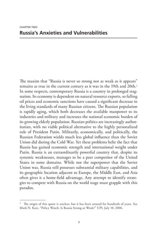 7
CHAPTER TWO
Russia’s Anxieties and Vulnerabilities
The maxim that “Russia is never so strong nor as weak as it appears”
remains as true in the current century as it was in the 19th and 20th.1
In some respects, contemporary Russia is a country in prolonged stag-
nation. Its economy is dependent on natural resource exports, so falling
oil prices and economic sanctions have caused a significant decrease in
the living standards of many Russian citizens. The Russian population
is rapidly aging, which both decreases the available manpower to its
industries and military and increases the national economic burden of
its growing elderly population. Russian politics are increasingly author-
itarian, with no viable political alternative to the highly personalized
rule of President Putin. Militarily, economically, and politically, the
Russian Federation wields much less global influence than the Soviet
Union did during the Cold War. Yet these problems belie the fact that
Russia has gained economic strength and international weight under
Putin. Russia is an extraordinarily powerful country that, despite its
systemic weaknesses, manages to be a peer competitor of the United
States in some domains. While not the superpower that the Soviet
Union was, Russia still possesses substantial military capabilities, and
its geographic location adjacent to Europe, the Middle East, and Asia
often gives it a home-field advantage. Any attempt to identify strate-
gies to compete with Russia on the world stage must grapple with this
paradox.
1 The origin of this quote is unclear, but it has been around for hundreds of years. See
Mark N. Katz, “Policy Watch: Is Russia Strong or Weak?” UPI, July 10, 2006.
 