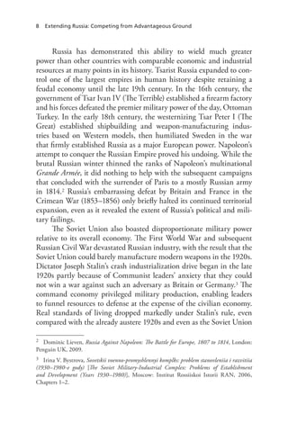 8 Extending Russia: Competing from Advantageous Ground
Russia has demonstrated this ability to wield much greater
power than other countries with comparable economic and industrial
resources at many points in its history. Tsarist Russia expanded to con-
trol one of the largest empires in human history despite retaining a
feudal economy until the late 19th century. In the 16th century, the
government of Tsar Ivan IV (The Terrible) established a firearm factory
and his forces defeated the premier military power of the day, Ottoman
Turkey. In the early 18th century, the westernizing Tsar Peter I (The
Great) established shipbuilding and weapon-manufacturing indus-
tries based on Western models, then humiliated Sweden in the war
that firmly established Russia as a major European power. Napoleon’s
attempt to conquer the Russian Empire proved his undoing. While the
brutal Russian winter thinned the ranks of Napoleon’s multinational
Grande Armée, it did nothing to help with the subsequent campaigns
that concluded with the surrender of Paris to a mostly Russian army
in 1814.2 Russia’s embarrassing defeat by Britain and France in the
Crimean War (1853–1856) only briefly halted its continued territorial
expansion, even as it revealed the extent of Russia’s political and mili-
tary failings.
The Soviet Union also boasted disproportionate military power
relative to its overall economy. The First World War and subsequent
Russian Civil War devastated Russian industry, with the result that the
Soviet Union could barely manufacture modern weapons in the 1920s.
Dictator Joseph Stalin’s crash industrialization drive began in the late
1920s partly because of Communist leaders’ anxiety that they could
not win a war against such an adversary as Britain or Germany.3 The
command economy privileged military production, enabling leaders
to funnel resources to defense at the expense of the civilian economy.
Real standards of living dropped markedly under Stalin’s rule, even
compared with the already austere 1920s and even as the Soviet Union
2 Dominic Lieven, Russia Against Napoleon: The Battle for Europe, 1807 to 1814, London:
Penguin UK, 2009.
3 Irina V. Bystrova, Sovetskii voenno-promyshlennyi komplks: problem stanovleniia i razvitiia
(1930–1980-e gody) [The Soviet Military-Industrial Complex: Problems of Establishment
and Development (Years 1930–1980)], Moscow: Institut Rossiiskoi Istorii RAN, 2006,
Chapters 1–2.
 