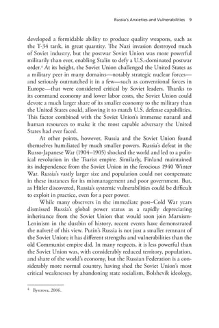 Russia’s Anxieties and Vulnerabilities 9
developed a formidable ability to produce quality weapons, such as
the T-34 tank, in great quantity. The Nazi invasion destroyed much
of Soviet industry, but the postwar Soviet Union was more powerful
militarily than ever, enabling Stalin to defy a U.S.-dominated postwar
order.4 At its height, the Soviet Union challenged the United States as
a military peer in many domains—notably strategic nuclear forces—
and seriously outmatched it in a few—such as conventional forces in
Europe—that were considered critical by Soviet leaders. Thanks to
its command economy and lower labor costs, the Soviet Union could
devote a much larger share of its smaller economy to the military than
the United States could, allowing it to match U.S. defense capabilities.
This factor combined with the Soviet Union’s immense natural and
human resources to make it the most capable adversary the United
States had ever faced.
At other points, however, Russia and the Soviet Union found
themselves humiliated by much smaller powers. Russia’s defeat in the
Russo-Japanese War (1904–1905) shocked the world and led to a polit-
ical revolution in the Tsarist empire. Similarly, Finland maintained
its independence from the Soviet Union in the ferocious 1940 Winter
War. Russia’s vastly larger size and population could not compensate
in these instances for its mismanagement and poor government. But,
as Hitler discovered, Russia’s systemic vulnerabilities could be difficult
to exploit in practice, even for a peer power.
While many observers in the immediate post–Cold War years
dismissed Russia’s global power status as a rapidly depreciating
inheritance from the Soviet Union that would soon join Marxism-
Leninism in the dustbin of history, recent events have demonstrated
the naïveté of this view. Putin’s Russia is not just a smaller remnant of
the Soviet Union; it has different strengths and vulnerabilities than the
old Communist empire did. In many respects, it is less powerful than
the Soviet Union was, with considerably reduced territory, population,
and share of the world’s economy, but the Russian Federation is a con-
siderably more normal country, having shed the Soviet Union’s most
critical weaknesses by abandoning state socialism, Bolshevik ideology,
4 Bystrova, 2006.
 