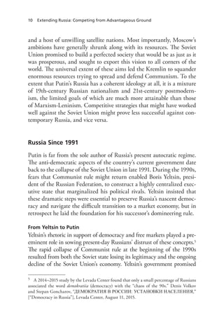 10 Extending Russia: Competing from Advantageous Ground
and a host of unwilling satellite nations. Most importantly, Moscow’s
ambitions have generally shrunk along with its resources. The Soviet
Union promised to build a perfected society that would be as just as it
was prosperous, and sought to export this vision to all corners of the
world. The universal extent of these aims led the Kremlin to squander
enormous resources trying to spread and defend Communism. To the
extent that Putin’s Russia has a coherent ideology at all, it is a mixture
of 19th-century Russian nationalism and 21st-century postmodern-
ism, the limited goals of which are much more attainable than those
of Marxism-Leninism. Competitive strategies that might have worked
well against the Soviet Union might prove less successful against con-
temporary Russia, and vice versa.
Russia Since 1991
Putin is far from the sole author of Russia’s present autocratic regime.
The anti-democratic aspects of the country’s current government date
back to the collapse of the Soviet Union in late 1991. During the 1990s,
fears that Communist rule might return enabled Boris Yeltsin, presi-
dent of the Russian Federation, to construct a highly centralized exec-
utive state that marginalized his political rivals. Yeltsin insisted that
these dramatic steps were essential to preserve Russia’s nascent democ-
racy and navigate the difficult transition to a market economy, but in
retrospect he laid the foundation for his successor’s domineering rule.
From Yeltsin to Putin
Yeltsin’s rhetoric in support of democracy and free markets played a pre-
eminent role in sowing present-day Russians’ distrust of these concepts.5
The rapid collapse of Communist rule at the beginning of the 1990s
resulted from both the Soviet state losing its legitimacy and the ongoing
decline of the Soviet Union’s economy. Yeltsin’s government promised
5 A 2014–2015 study by the Levada Center found that only a small percentage of Russians
associated the word demokratiia (democracy) with the “chaos of the 90s.” Denis Volkov
and Stepan Goncharov, “ДЕМОКРАТИЯ В РОССИИ: УСТАНОВКИ НАСЕЛЕНИЯ,”
[“Democracy in Russia”], Levada Center, August 11, 2015.
 